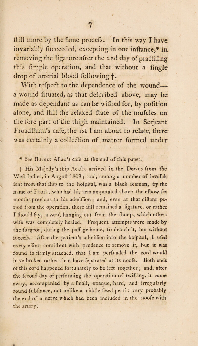 ftill more by the fame procefs. In this way I have invariably fucceeckd, excepting in one inftance,* in removing the ligature after the 2nd day of praCtifing this ft m pie operation, and that without a iingle drop of arterial blood following With refpetfl to the dependence of the wound— a wound fituated, as that defcribed above, may be made as dependant as can be wiihed for, by pofttion alone, and ftill the relaxed ftate of the mufcles on the fore part of the thigh maintained. In Serjeant Froadfham’s cafe, the ist I am about to relate, there was certainly a collection of matter formed under * See Burnet Allan’s cafe at the end of this paper, f His Majefty’s fliip Acafta arrived in the Downs from the Weft Indies, in Auguft 1809; and, among a number of invalids fent from that fliip to the hofpital, was a black feaman, by the name of Frank, who had his arm amputated above the elbow fix months previous to his admiftion ; and, even at that diftant pe¬ riod from the operation, there ftill remained a ligature, or rather I fliould fay, a cord, hanging out from the flump, which other- wife was completely healed. Frequent attempts were made by the furgeon, during the paflage home, to detach it, but without fuccefs. After the patient’s admiftion into the hofpital, I ufed every effort confident with prudence to remove ir, but it was found fo firmly attached, that I am perfuaded the cord would have broken rather than have feparated at its noofe. Both ends of this cord happened fortunately to be left together ; and, after the fecond day of performing the operation of twilling, it came away, accompanied by a fmall, opaque, hard, and irregularly round fubftance, not unlike a middle fized pearl: very probably the end of a nerve which had been included in the noofe with the artery.