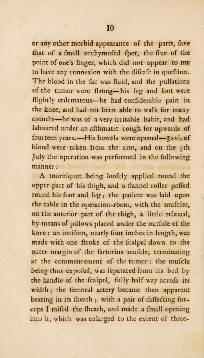 or any other morbid appearance of the parts, fave that of a fmall ecchymofed fpot, the fize of the point of one’s finger, which did not appear to me to have any connexion with the difeafe in queflion. The blood in the fac was fluid, and the pulfations of the tumor were flrong—his leg and foot were flightly oedematous—he had conliderable pain in the knee, and had not been able to walk for many months—he was of a very irritable habit, and had laboured under an afthmatic cough for upwards of fourteen years.—His bowels were opened—gxvi. of blood were taken from the arm, and on the 5 th July the operation was performed in the following manner: A tourniquet being loofely applied round the upper part of his thigh, and a flannel roller pafied round his foot and leg; the patient was laid upon the table in the operation-room, with the mufcles, on the anterior part of the thigh, a little relaxed, by means of pillows placed under the outfide of the knee : an incifion, nearly four inches in length, w as made with one ftroke of the fcalpel dow n to the outer margin of the fartorius mufcle, terminating at the commencement of the tumor : the mufcle being thus expofed, was feparated from its bed by the handle of the fcalpel, fully half way acrofs its width; the femoral artery became then apparent beating in its (heath ; with a pair of differing for¬ ceps I raifed the (heath, and made a fmall opening into it, which was enlarged to the extent of three-