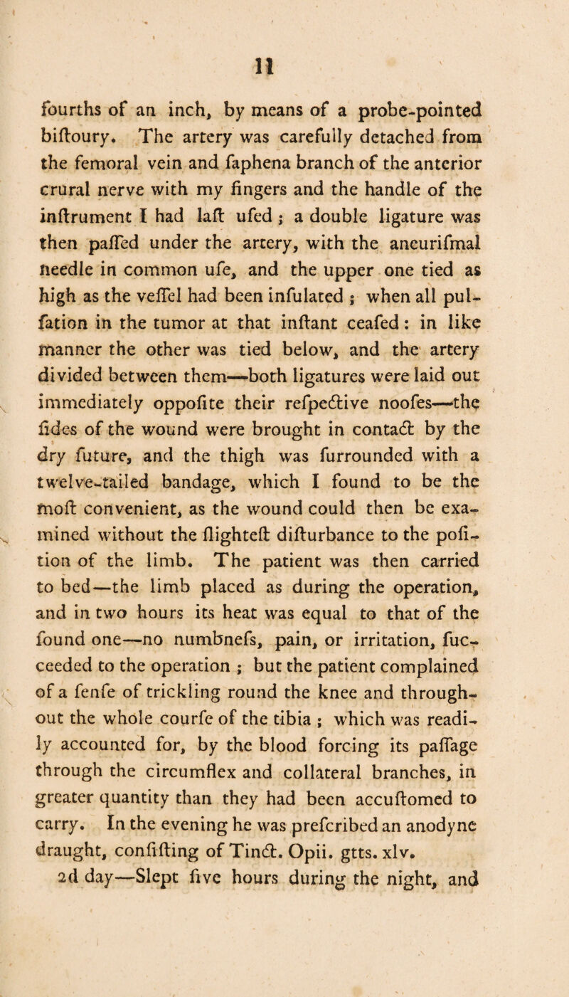 fourths of an inch, by means of a probe-pointed biftoury. The artery was carefully detached from the femoral vein and faphena branch of the anterior crural nerve with my fingers and the handle of the inftrument I had laft ufed ; a double ligature was then paTed under the artery, with the aneurifmal needle in common ufe, and the upper one tied as high as the vefTel had been infulated ; when all pul- fation in the tumor at that infhmt ceafed: in like manner the other was tied below, and the artery divided between them—both ligatures were laid out immediately oppofite their refpedlive noofes—the fides of the wound were brought in contadl by the dry future, and the thigh was furrounded with a twelve-tailed bandage, which I found to be the moil convenient, as the wound could then be exa¬ mined without the flighted difturbance to the pofi- tion of the limb. The patient was then carried to bed—the limb placed as during the operation, and in two hours its heat was equal to that of the found one—no numbnefs, pain, or irritation, fuc- ceeded to the operation ; but the patient complained of a fenfe of trickling round the knee and through¬ out the whole courfe of the tibia ; which was readi¬ ly accounted for, by the blood forcing its paffage through the circumflex and collateral branches, in greater quantity than they had been accuftomed to carry. In the evening he was preferibed an anodyne draught, confiding ofTindh Opii. gtts. xlv. 2d day—Slept five hours during the night, and