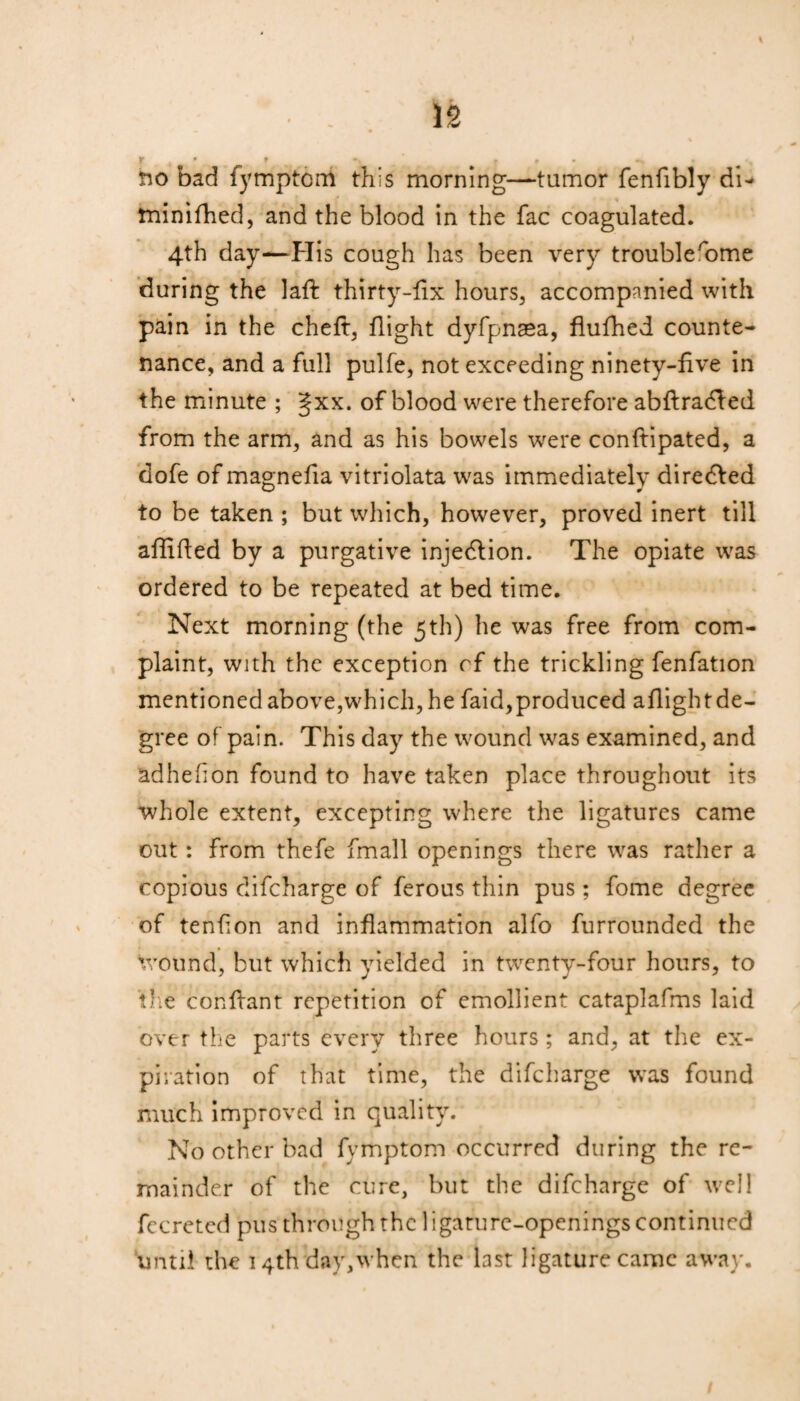 r • r • . r . - no bad fymptcm this morning—tumor fenfibly di- minifhed, and the blood in the fac coagulated. 4th day—His cough has been very troublerome during the laft thirty-fix hours, accompanied with pain in the cheft, flight dyfpnsea, flufhed counte¬ nance, and a full pulfe, not exceeding ninety-five in the minute ; gxx. of blood were therefore abftradfed from the arm, and as his bowels were conftipated, a dofe of magnefia vitriolata was immediately diredfed to be taken ; but which, however, proved inert till affifled by a purgative injedlion. The opiate was ordered to be repeated at bed time. Next morning (the 5th) he was free from com¬ plaint, with the exception cf the trickling fenfation mentioned above,which, he faid,produced aflightde- gree of pain. This day the wound was examined, and adhehon found to have taken place throughout its whole extent, excepting where the ligatures came out: from thefe fmall openings there was rather a copious difcharge of ferous thin pus; fome degree of tenfion and inflammation alfo furrounded the wound, but which yielded in twenty-four hours, to the confhant repetition of emollient cataplafms laid over the parts every three hours ; and, at the ex¬ piration of that time, the difcharge was found much improved in quality. No other bad fymptom occurred during the re¬ mainder of the cure, but the difcharge of well fccreted pus through the ligature-openings continued until the I4thday,whcn the last ligature came away.