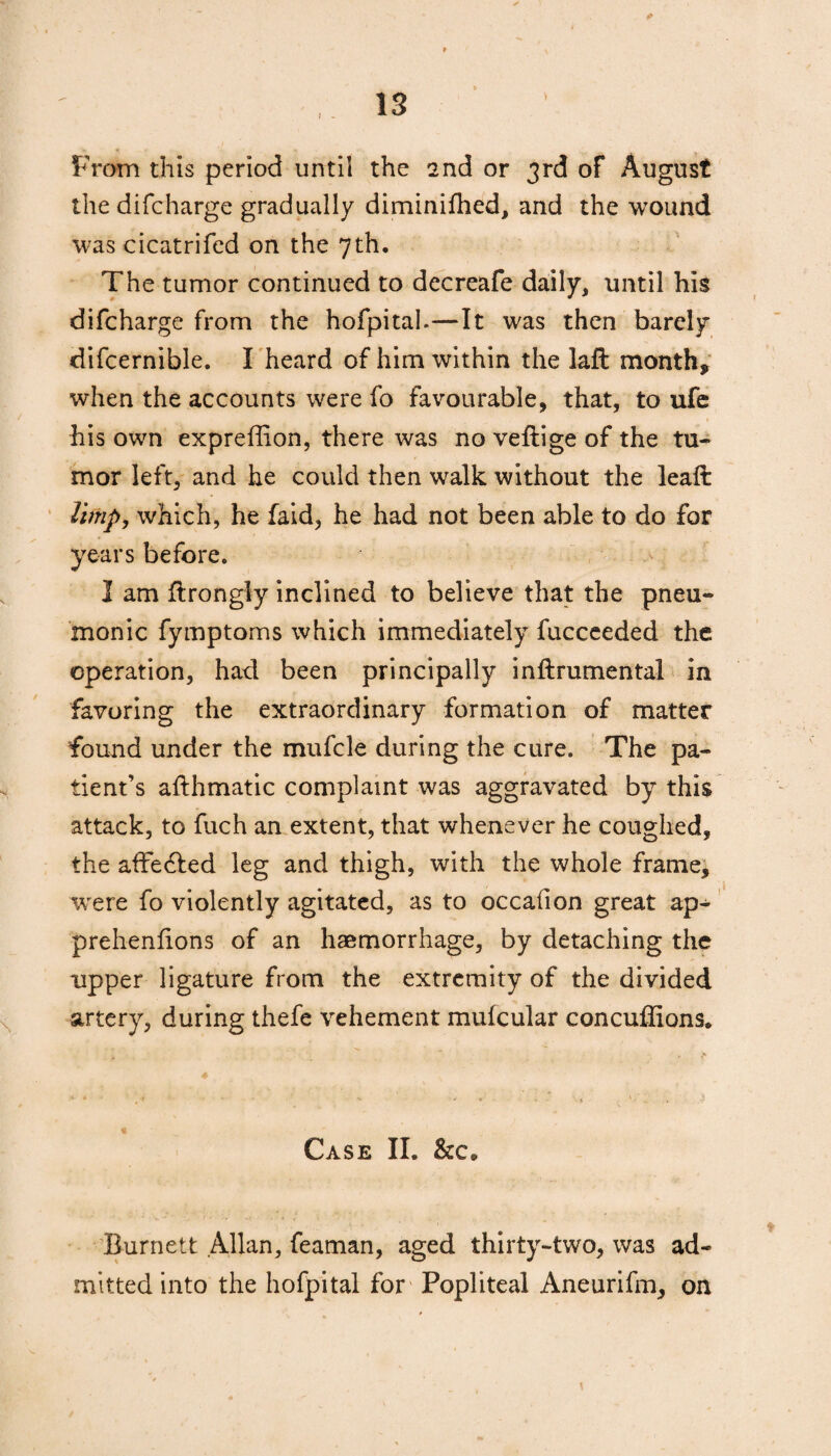 * From this period until the 2nd or 3rd of August the difcharge gradually diminifhed, and the wound was cicatrifed on the 7th. The tumor continued to decreafe daily, until his difcharge from the hofpital.—It was then barely difcernible. I heard of him within the laft month* when the accounts were fo favourable, that, to ufe his own expreffion, there was no veftige of the tu- mor left, and he could then walk without the leaft limp, which, he faid, he had not been able to do for years before. I am ftrongly inclined to believe that the pneu¬ monic fymptoms which immediately fucceeded the operation, had been principally inftrumental in favoring the extraordinary formation of matter found under the mufcle during the cure. The pa¬ tient’s afthmatic complaint was aggravated by this attack, to fuch an extent, that whenever he coughed, the affe&ed leg and thigh, with the whole frame, were fo violently agitated, as to occafion great ap- prehenlions of an haemorrhage, by detaching the upper ligature from the extremity of the divided artery, during thefe vehement mulcular concuffions. « Case II. &c. Burnett .Allan, feaman, aged thirty-two, was ad¬ mitted into the hofpital for Popliteal Aneurifm, on