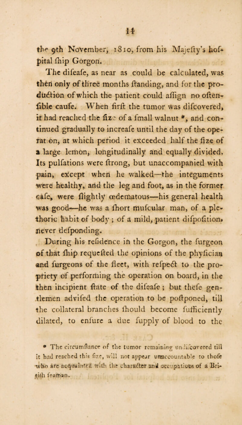 it the 9th November, 1810, from his Majefty's hof- pital fhip Gorgon. The difeafe, as near as could be calculated, was then only of three months Handing, and for the pro¬ duction of which the patient could aflign no oflen- fible caufe. When firfl the tumor was difcovered, it had reached the fize of a fmall walnut *, and con¬ tinued gradually to increafe until the day of the ope- rat on, at which period it exceeded half the ftze of 1 large lemon, longitudinally and equally divided. Its pulfations were ftrong, but unaccompanied with pain, except when he walked—the integuments were healthy, and the leg and foot, as in the former cafe, were flightly cedematous—his general health was good-—he was a fhort mufcular man, of a ple¬ thoric habit of body ; of a mild, patient difpofition* never defponding. During his refidence in the Gorgon, the furgeon of that fhip requcfted the opinions of the phylician and furgeons of the fleet, with refped to the pro¬ priety of performing the operation on board, in the then incipient ftate of the difeafe ; but thefe gen¬ tlemen advifed the operation to be poHponed, till the collateral brandies lhould become fufficiently dilated, to enfurc a due fupply of blood to the • The circumftance of the tumor remaining undifeovered till it had reached this fize, will not appear unaccountable to thofc who are acquaint?t with the chara<5ter and occupations of a Bri- tiih featttan. •!.. • ■ « J. i i 4 ^ * '