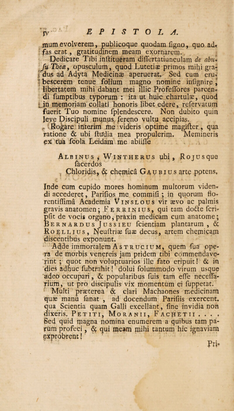 jnum evolverem, publicoque quodam figno, quo ad* fas erat, gratitudinem meam exornarem. Dedicare Tibi inftitueram differtatiunculam de abu• fu Tbece, opusculum, quod Lutetis primos mihi gra¬ dus ad Adyta Medicinae aperuerat. Sed cum eru¬ bescerem 'tenue folium magno nomine infignire, libertatem mihi dabant mei illic ProfefTores parcen¬ di fumptibus typorum ; ita ut huic chartulae, quod .. in memoriam collati honoris libet edere, refervatum fuerit Tuo nomine fplendescere. Non dubito quin leve Discipuli munus fereno vultu accipias. ftogare interim me videris optime magifter, qua ratione & ubi fttfdia mea propulerim. Memineris ex tua fcola Leidam me abiiffe Albinus , Wintherus ubi, Rojusque facerdos 1 Chloridis, dc chemica Gaubius arte pptens. Jnde cum cupido mores hominum multorum viden¬ di accederet, Parifios me commifi ; in quorum flo- rentiflima Academia Vinslous vir aevo ac palmis gravis anatomen’ Ferrinius, qui tam dodte fcri- pfit de vocis organo, praxin medicam cum anatome; jBernardus Jussi eu fcientiam plantarum , & Roellius, Neuftriae fuse decus, artem chemicam discentibus exponunt. Adde immortalem As trucium, quem fua ope¬ ra de morbis venereis jam pridem tibi commendave¬ rint ; quot non voluptuarios ille fato eripuit! & in dies adhuc fubtrnhit! dolui folummado virum usque adeo occupari, & popularibus fuis tam effe neceffa- rium, ut pro discipulis vix momentum ei fuppetat. Multi praeterea & clari Machaones medicinam quae manu fanat , ad docendum Parifiis exercent, qua Scientia quam Galli excellant, fine invidia non dixeris. Petiti, Moranii, Facretii . . . , Sed quid magna nomina enumerem a quibus tam pa¬ rum profeci, qui meam mihi tantum hic ignaviam exprobrent J' ’ PrL