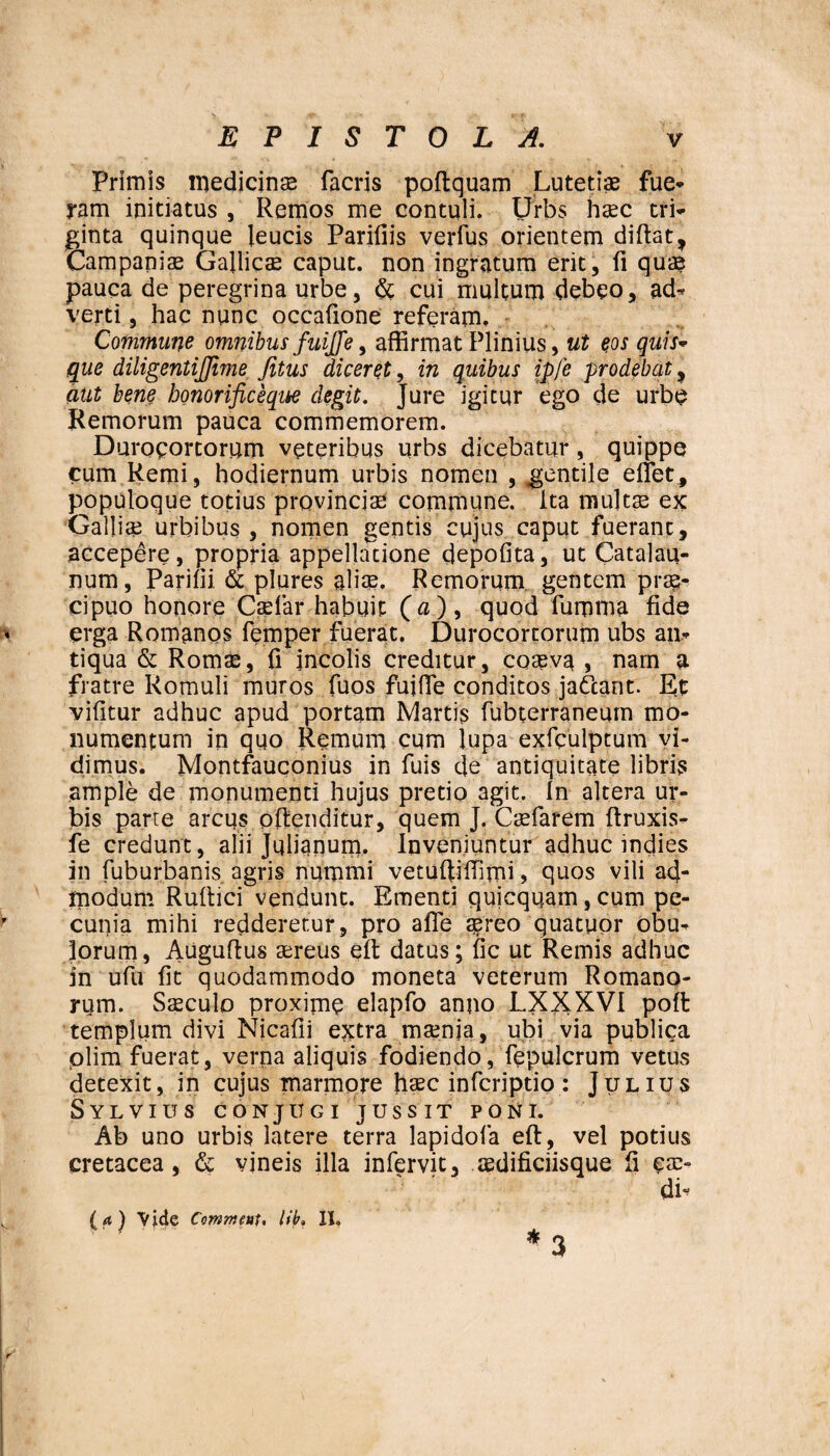 Primis medicins facris poftquam Lutetiae fue¬ ram initiatus , Remos me contuli. Urbs haec tri¬ ginta quinque leucis Parifiis verfus orientem diftat, Campanis Gaftics caput, non ingratum erit, fi quae pauca de peregrina urbe, & cui multum debeo, ad* verti, hac nunc occatione referam. Commane omnibus fuijfe, affirmat Plinius, ut eos quis- que diligentijjime Jitus diceret, in quibus ipfe prodebat , aut bene bonorificeque degit. Jure igitur ego de urbe Remorum pauca commemorem. Duroeorcorum veteribus urbs dicebatur, quippe cum Remi, hodiernum urbis nomen , gentile effiet, populoque totius provincias commune, ita multas ex Gallis urbibus, nomen gentis cujus caput fuerant, accepere, propria appellatione depolita, ut Catalau- num, Parilii & plures alis. Remorum gentem prs- cipuo honore Csfar habuit (u), quod fumma fide erga Romanos femper fuerat. Durocortorum ubs an¬ tiqua & Roms, fi incolis creditur, cosva , nam a fratre Romuli muros fuos fuiffie conditos jattant. Et vifitur adhuc apud portam Martis fubterraneum mo¬ numentum in quo Remum cum lupa exfculptum vi¬ dimus. Montfauconius in fuis de antiquitate libris ample de monumenti hujus pretio agit. In altera ur¬ bis parte arcus offenditur, quem J. Csfarem ftruxis- fe credunt, alii Julianum. Inveniuntur adhuc indies in fuburbanis agris nummi vetuftiffimi , quos vili ad¬ modum Ruftici vendunt. Ementi quicquain, cum pe¬ cunia mihi redderetur, pro affe asreo quatuor obu* Iorum, Auguftus sreus eft datus; fic ut Remis adhuc in ufu fit quodammodo moneta veterum Romano¬ rum. Ssculo proxime elap.fo anno LXXXVI poft templum divi Nicafii extra msnia, ubi via publica plim fuerat, verna aliquis fodiendo, fepulcrum vetus detexit, in cujus marmore haec infcriptio : Julius Sylvius conjugi jussit poni. Ab uno urbis latere terra lapidola eft, vel potius cretacea, & vineis illa infervit, sdificiisque li eae- di- (a ) Vide CommeuU lib. XX.