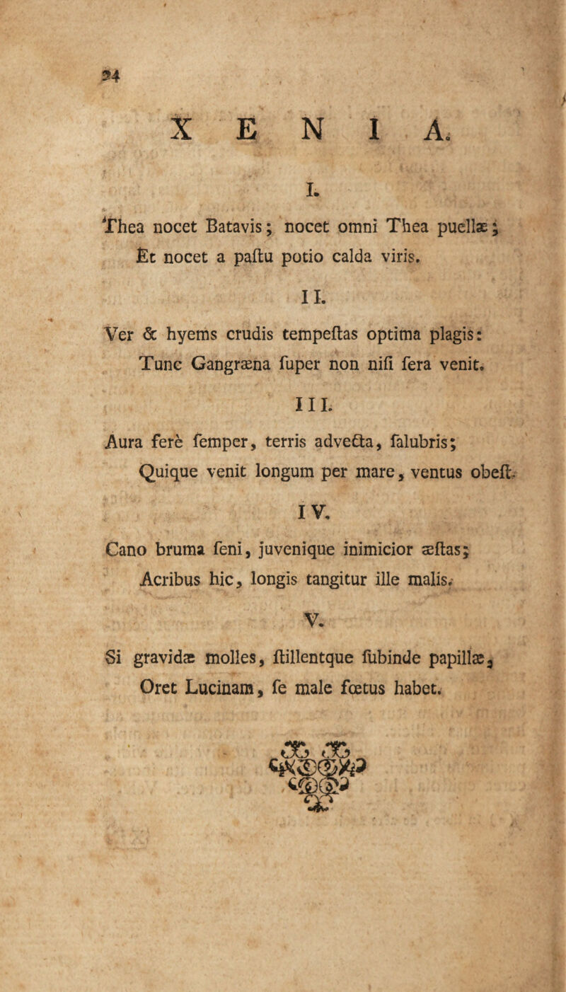 n X E N I A, i. Thea nocet Batavis; nocet omni Thea puellae; Et nocet a paftu potio calda viris. II. Ver <5c hyems crudis tempeftas optima plagis: Tunc Gangraena fuper non nifi fera venit. III. Aura fere femper, terris adve&a, falubris; Quique venit longum per mare, ventus obeli IV. Cano bruma feni, juvenique inimicior aeftas; Acribus hic, longis tangitur ille malis. V. Si gravidae molles, ftillentque fubinde papillae3 Oret Lucinam, fe male foetus habet.