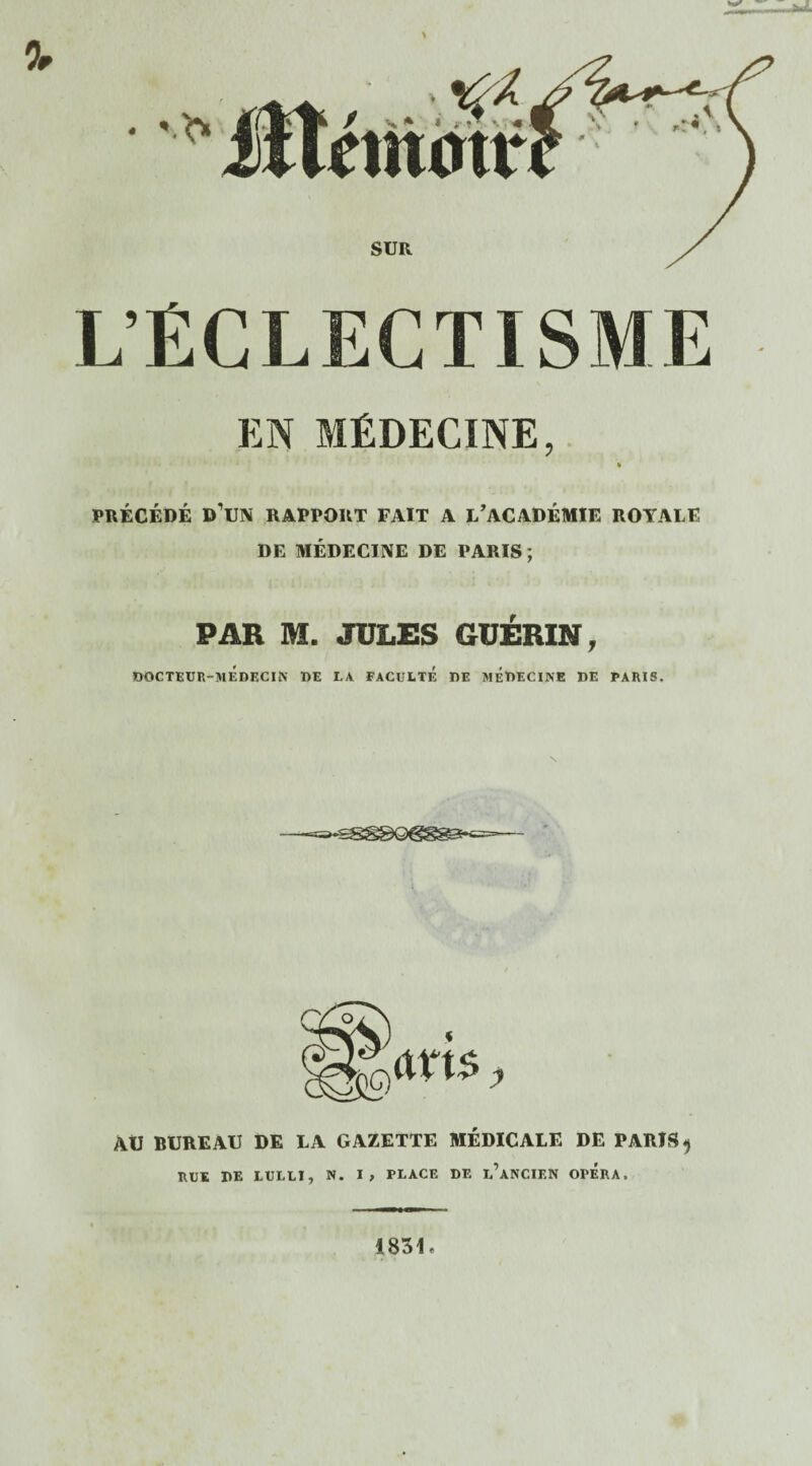 L’ÉCLECTISME EN MÉDECINE, fc PRÉCÉDÉ D'UN RAPPORT FAIT A L’ACADÉMIE ROYALE DE MÉDECINE DE PARIS ; PAR M. JULES GUÉRIN, DOCTEUR-MEDECIN DE LA FACULTE DE MEDECINE DE PARIS. y AU BUREAU DE LA GAZETTE MÉDICALE DE PARIS 9 RUE DE LULLÏ, N. I, PLACE DE l’aNCIEN OPERA. 1831 «