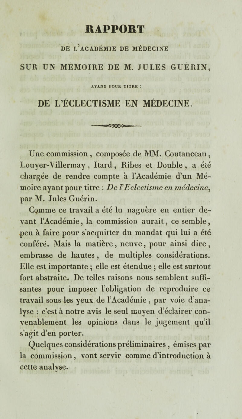 «APPORT i . DE l’académie DE MÉDECINE SUR UN MEMOIRE DE M. JULES GUÉRIN, AYANT POUR. TITRE : DE L’ÉCLECTISME EN MÉDECINE. Une commission , composée de MM. Coutanceau , Louyer-Villermay , Itard, Ribes et Double, a été chargée de rendre compte à l’Académie d’un Mé¬ moire ayant pour titre : De VEclectisme en médecine, par M. Jules Guérin. Cqmme ce travail a été lu naguère en entier de¬ vant l’Académie, la commission aurait, ce semble, peu à faire pour s’acquitter du mandat qui lui a été conféré. Mais la matière, neuve, pour ainsi dire, embrasse de hautes, de multiples considérations. Elle est importante ; elle est étendue ; elle est surtout fort abstraite. De telles raisons nous semblent suffi¬ santes pour imposer l’obligation de reproduire ce travail sous les yeux de l’Académie , par voie d’ana¬ lyse : c’est à notre avis le seul moyen d’éclairer con¬ venablement les opinions dans le jugement qu’il s’agit d’en porter. Quelques considérations préliminaires , émises par la commission, vont servir comme d’introduction à cette analyse.