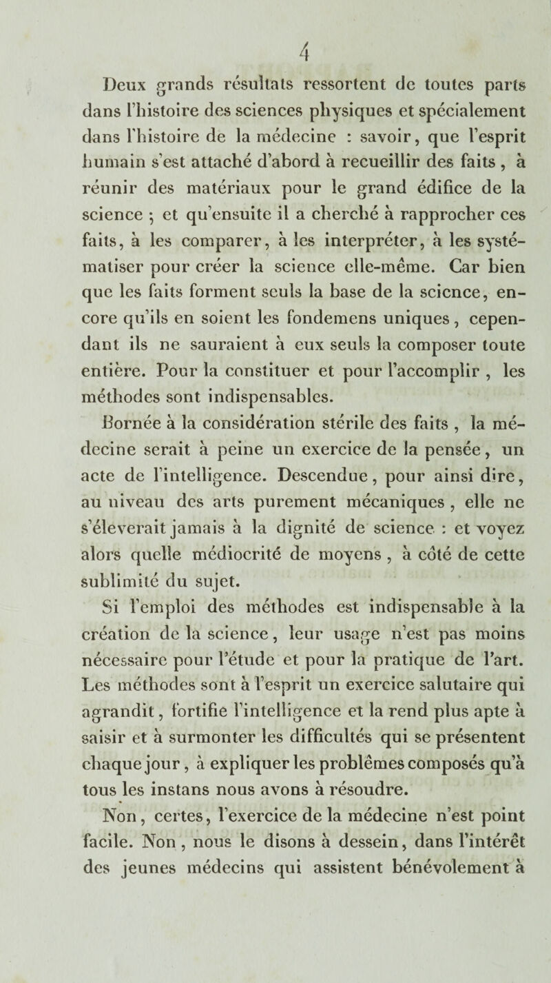 Deux grands résultats ressortent de toutes parts dans l’histoire des sciences physiques et spécialement dans l’histoire de la médecine : savoir, que l’esprit humain s’est attaché d’abord à recueillir des faits , à réunir des matériaux pour le grand édifice de la science -, et qu’ensuite il a cherché à rapprocher ces faits, à les comparer, à les interpréter, à les systé¬ matiser pour créer la science elle-même. Car bien que les faits forment seuls la base de la science, en¬ core qu’ils en soient les fondemens uniques, cepen¬ dant ils ne sauraient à eux seuls la composer toute entière. Pour la constituer et pour l’accomplir , les méthodes sont indispensables. bornée à la considération stérile des faits , la mé¬ decine serait à peine un exercice de la pensée, un acte de l’intelligence. Descendue, pour ainsi dire, au niveau des arts purement mécaniques , elle ne s’élèverait jamais à la dignité de science : et voyez alors quelle médiocrité de moyens , à coté de cette sublimité du sujet. Si l’emploi des méthodes est indispensable à la création de la science, leur usage n’est pas moins nécessaire pour l’étude et pour la pratique de l’art. Les méthodes sont à l’esprit un exercice salutaire qui agrandit, fortifie l’intelligence et la rend plus apte à. saisir et à surmonter les difficultés qui se présentent chaque jour, à expliquer les problèmes composés qu’à tous les instans nous avons à résoudre. Non, certes, l’exercice de la médecine n’est point facile. Non , nous le disons à dessein, dans l’intérêt des jeunes médecins qui assistent bénévolement à