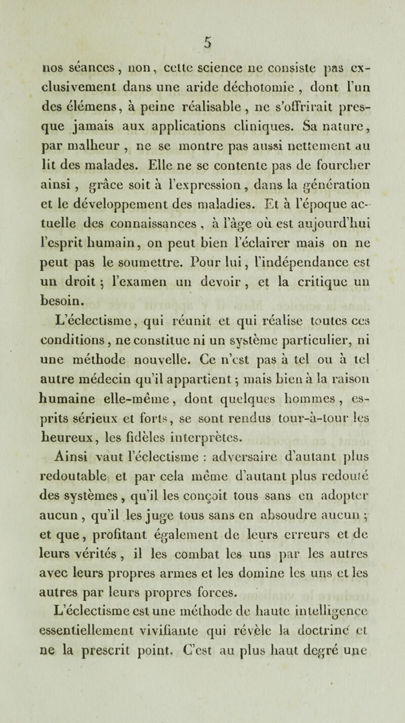 nos séances, non, celte science ne consiste pas ex¬ clusivement dans une aride déchotomie , dont l’un des élémens, à peine réalisable , ne s’offrirait pres¬ que jamais aux applications cliniques. Sa nature, par malheur , ne se montre pas aussi nettement au lit des malades. Elle ne se contente pas de fourcher ainsi , grâce soit à l’expression, dans la génération et le développement des maladies. Et à l’époque ac¬ tuelle des connaissances , à l’âge où est aujourd’hui l’esprit humain, on peut bien l’éclairer mais on ne peut pas le soumettre. Pour lui, l’indépendance est un droit \ l’examen un devoir , et la critique un besoin. L’éclectisme, qui réunit et qui réalise toutes ces conditions, ne constitue ni un système particulier, ni une méthode nouvelle. Ce n’est pas à tel ou a tel autre médecin qu’il appartient -, mais bien à la raison humaine elle-même, dont quelques hommes, es¬ prits sérieux et forts, se sont rendus tour-ù-lour les heureux, les fidèles interprètes. Ainsi vaut l’éclectisme : adversaire d’autant plus redoutable et par cela même d’autant plus redouîé des systèmes, qu’il les conçoit tous sans en adopter aucun , qu’il les juge tous sans en absoudre aucun ; et que, profitant également de leurs erreurs et de leurs vérités , il les combat les uns par les autres avec leurs propres armes et les domine les uns et les autres par leurs propres forces. L’éclectisme est une méthode de haute intelligence essentiellement vivifiante qui révèle la doctrinè et ne la prescrit point. C’est au plus haut degré une