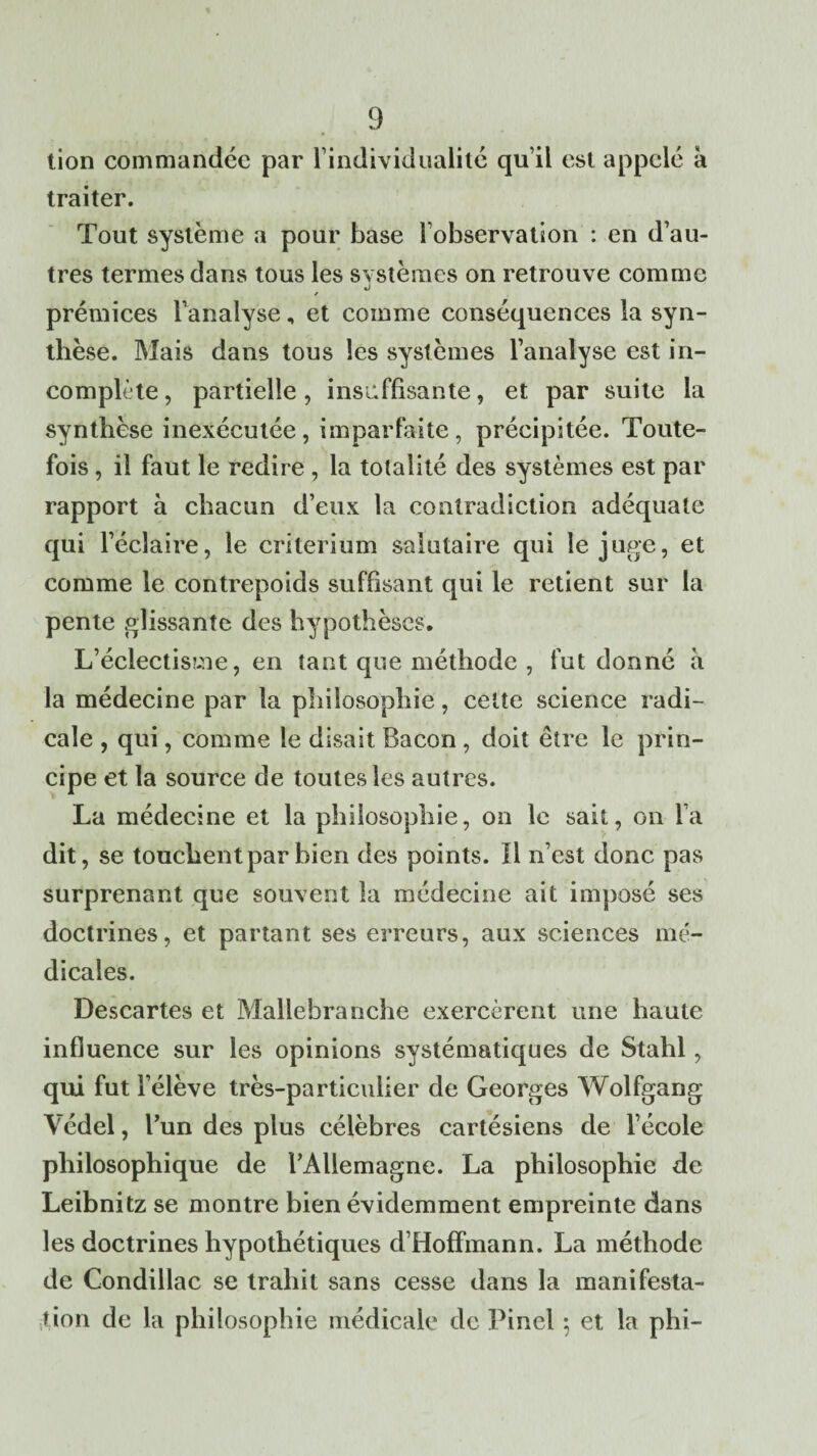 tion commandée par l’individualité qu’il est appelé a traiter. Tout système a pour base l’observation : en d’au¬ tres termes dans tous les systèmes on retrouve comme %) prémices l’analyse, et comme conséquences la syn¬ thèse. Mais dans tous les systèmes l’analyse est in¬ complète , partielle, insuffisante, et par suite la synthèse inexécutée, imparfaite, précipitée. Toute¬ fois , il faut le redire , la totalité des systèmes est par rapport à chacun d’eux la contradiction adéquate qui l’éclaire, le critérium salutaire qui le juge, et comme le contrepoids suffisant qui le retient sur la pente glissante des hypothèses. L’éclectisme, en tant que méthode , fut donné à la médecine par la philosophie, cette science radi¬ cale , qui, comme le disait Bacon , doit être le prin¬ cipe et la source de toutes les autres. La médecine et la philosophie, on le sait, on fa dit, se touchent par bien des points. Il n’est donc pas surprenant que souvent la médecine ait imposé ses doctrines, et partant ses erreurs, aux sciences mé¬ dicales. Descartes et Mallebranche exercèrent une haute influence sur les opinions systématiques de Stahl, qui fut l’élève très-particulier de Georges Wolfgang Védel, l’un des plus célèbres cartésiens de l’école philosophique de l’Allemagne. La philosophie de Leibnitz se montre bien évidemment empreinte dans les doctrines hypothétiques d’Hoffmann. La méthode de Condillac se trahit sans cesse dans la manifesta¬ tion de la philosophie médicale de Pinel 5 et la phi-