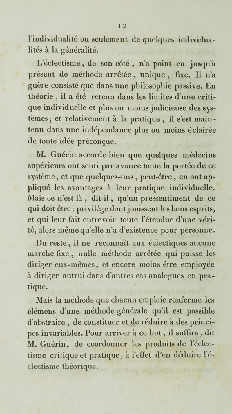 1 individualité ou seulement de quelques individua¬ lités à la généralité. L’éclectisme, de son coté , n’a point eu jusqu à présent de méthode arrêtée, unique , fixe. Il n’a guère consisté que dans une philosophie passive. En théorie , il a été retenu dans les limites d’une criti¬ que individuelle et plus ou moins judicieuse des sys¬ tèmes; et relativement à la pratique, il s’est main¬ tenu dans une indépendance plus ou moins éclairée de toute idée préconçue. M. Guérin accorde bien que quelques médecins supérieurs ont senti par avance toute la portée de ce système, et que quelques-uns , peut-être , en ont ap¬ pliqué les avantages à leur pratique individuelle. Mais ce n’est là , dit-il, qu’un pressentiment de ce qui doit être : privilège dont jouissent les bons esprits, et qui leur fait entrevoir toute l’étendue d’une véri¬ té, alors même qu’elle n’a d’existence pour personne. Du reste, il ne reconnaît aux éclectiques aucune marche fixe, nulle méthode arrêtée qui puisse les diriger eux-mêmes, et encore moins être employée à diriger autrui dans d’autres cas analogues en pra¬ tique. Mais la méthode que chacun emploie renferme les élémens d’une méthode générale qu’il est possible d’abstraire , de constituer et de réduire à des princi¬ pes invariables. Pour arriver à ce but, il suffira, dit M. Guérin, de coordonner les produits de l’éclec¬ tisme critique et pratique, à l’effet d’en déduire l e- clectisme théorique.