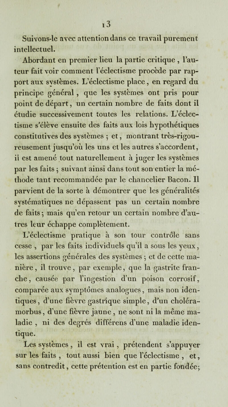 Suivons-le avec attention dans ce travail purement intellectuel. Abordant en premier lieu la partie critique , l’au¬ teur fait voir comment l'éclectisme procède par rap¬ port aux systèmes. L’éclectisme place, en regard du principe général , que les systèmes ont pris pour point de départ, un certain nombre de faits dont il étudie successivement toutes les relations. L’éclec¬ tisme s’élève ensuite des faits aux lois hypothétiques constitutives des systèmes ; et, montrant très-rigou¬ reusement jusqu’où les uns et les autres s’accordent, il est amené tout naturellement à juger les systèmes par les faits ; suivant ainsi dans tout son entier la mé¬ thode tant recommandée par le chancelier Bacon. Il parvient de la sorte à démontrer que les généralités systématiques ne dépassent pas un certain nombre de faits ; mais qu’en retour un certain nombre d’au¬ tres leur échappe complètement. L’éclectisme pratique à son tour contrôle sans cesse , par les faits individuels qu’il a sous les yeux, les assertions générales des systèmes -, et de cette ma¬ nière , il trouve, par exemple, que la gastrite fran¬ che, causée par l’ingestion d’un poison corrosif, comparée aux symptômes analogues, mais non iden¬ tiques, d’une fièvre gastrique simple, d’un choléra- morbus, d’une fièvre jaune , ne sont ni la même ma¬ ladie , ni des degrés différens d’une maladie iden¬ tique. Les systèmes, il est vrai , prétendent s’appuyer sur les faits , tout aussi bien que l’éclectisme , et, sans contredit, cette prétention est en partie fondée;