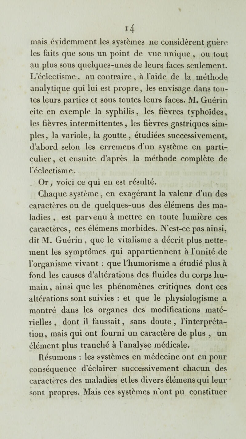 mais évidemment les systèmes ne considèrent guère les faits que sous un point de vue unique , ou tout au plus sous quelques-unes de leurs faces seulement. L’éclectisme , au contraire , à l’aide de la méthode analytique qui lui est propre, les envisage dans tou¬ tes leurs parties et sous toutes leurs faces. M. Guérin cite en exemple la syphilis, les fièvres typhoïdes, les fièvres intermittentes, les fièvres gastriques sim¬ ples , la variole, la goutte, étudiées successivement, d’abord selon les erremens d’un système en parti¬ culier , et ensuite d’après la méthode complète de l’éclectisme. Or voici ce qui en est résulté. Chaque système, en exagérant la valeur d’un des caractères ou de quelques-uns des élémens des ma¬ ladies , est parvenu à mettre en toute lumière ces caractères, ces élémens morbides. ]N’est-ce pas ainsi, dit M. Guérin , que le vitalisme a décrit plus nette¬ ment les symptômes qui appartiennent à l’unité de l’organisme vivant : que l’humorisme a étudié plus à fond les causes d’altérations des fluides du corps hu¬ main, ainsi que les phénomènes critiques dont ces altérations sont suivies : et que le physiologisme a montré dans les organes des modifications maté¬ rielles , dont il faussait, sans doute, l’interpréta¬ tion, mais qui ont fourni un caractère de plus , un élément plus tranché à l’analyse médicale. Résumons : les systèmes en médecine ont eu pour conséquence d’éclairer successivement chacun des caractères des maladies et les divers élémens qui leur * sont propres. Mais ces systèmes n’ont pu constituer