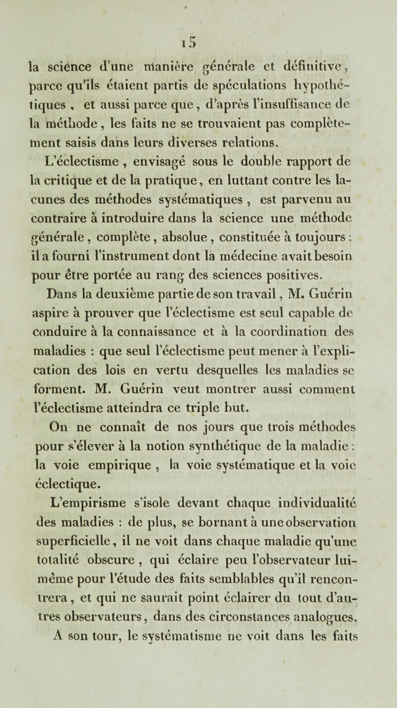 la sciënce d une manière générale et définitive, parce qu’ils étaient partis de spéculations hypothé¬ tiques , et aussi parce que, d’après l’insuffisance de la méthode, les faits ne se trouvaient pas complète¬ ment saisis dans leurs diverses relations. L’éclectisme , envisagé sous le double rapport de la critique et de la pratique, en luttant contre les la¬ cunes des méthodes systématiques , est parvenu au contraire à introduire dans la science une méthode générale , complète , absolue, constituée à toujours : il a fourni l’instrument dont la médecine avait besoin pour être portée au rang des sciences positives. Dans la deuxième partie de son travail, M. Guérin aspire à prouver que l’éclectisme est seul capable de conduire à la connaissance et à la coordination des maladies : que seul l’éclectisme peut mener à l’expli¬ cation des lois en vertu desquelles les maladies se forment. M. Guérin veut montrer aussi comment l’éclectisme atteindra ce triple but. On ne connaît de nos jours que trois méthodes pour s’élever à la notion synthétique de la maladie : la voie empirique , la voie systématique et la voie éclectique. L’empirisme s’isole devant chaque individualité des maladies : de plus, se bornant à une observation superficielle, il ne voit dans chaque maladie qu’une totalité obscure , qui éclaire peu l’observateur lui- même pour l’étude des faits semblables qu’il rencon¬ trera, et qui ne saurait point éclairer du tout d’au¬ tres observateurs, dans des circonstances analogues. A son tour, le systématisme ne voit dans les faits