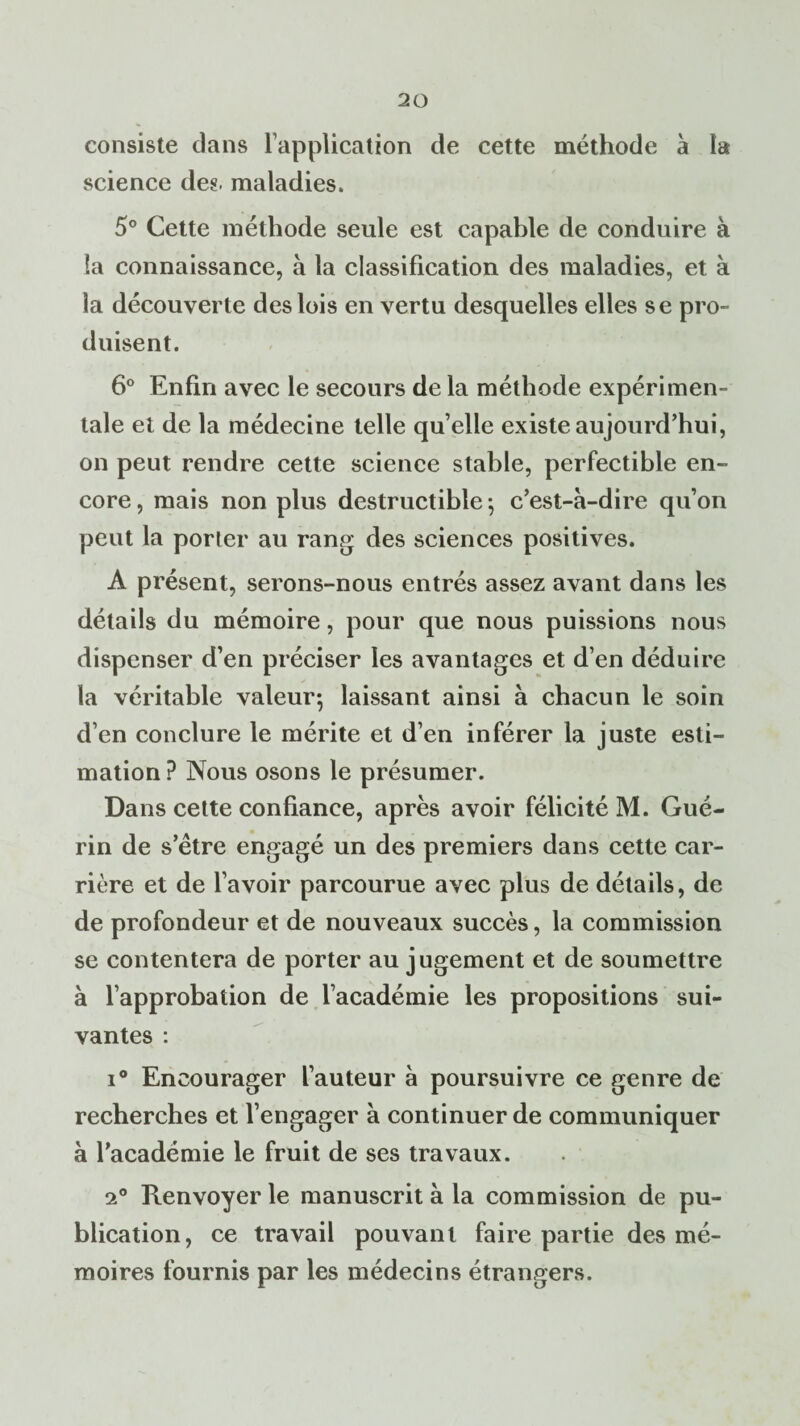 consiste dans l’application de cette méthode à la science des. maladies. 5° Cette méthode seule est capable de conduire à la connaissance, à la classification des maladies, et à la découverte des lois en vertu desquelles elles se pro¬ duisent. 6° Enfin avec le secours de la méthode expérimen¬ tale et de la médecine telle qu’elle existe aujourd’hui, on peut rendre cette science stable, perfectible en¬ core , mais non plus destructible ; c’est-à-dire qu’on peut la porter au rang des sciences positives. A présent, serons-nous entrés assez avant dans les détails du mémoire, pour que nous puissions nous dispenser d’en préciser les avantages et d’en déduire la véritable valeur*, laissant ainsi à chacun le soin d’en conclure le mérite et d’en inférer la juste esti¬ mation ? Nous osons le présumer. Dans cette confiance, après avoir félicité M. Gué¬ rin de s’ètre engagé un des premiers dans cette car¬ rière et de l’avoir parcourue avec plus de détails, de de profondeur et de nouveaux succès, la commission se contentera de porter au jugement et de soumettre à l’approbation de l’académie les propositions sui¬ vantes : i° Encourager l’auteur à poursuivre ce genre de recherches et l’engager à continuer de communiquer à l’académie le fruit de ses travaux. 2° Renvoyer le manuscrit à la commission de pu¬ blication, ce travail pouvant faire partie des mé¬ moires fournis par les médecins étrangers.