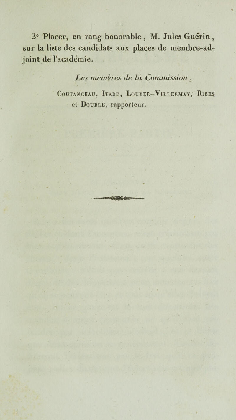3° Placer, en rang honorable , M. Jules Guérin, sur la liste des candidats aux places de membre-ad- joint de l’académie. Les membres de la Commission , COUTANCEAU, ItARD, LiOUYER-V ILLERMàY, RlBES et Double, rapporteur.