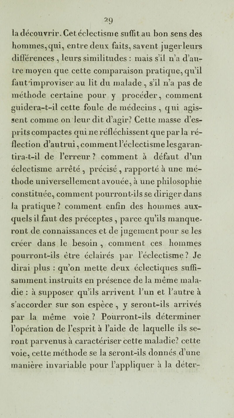 la découvrir. Cet éclectisme suffit au bon sens des hommes, qui, entre deux faits, savent juger leurs différences , leurs similitudes : mais s’il n’a d’au¬ tre moyen que cette comparaison pratique, qu’il faut'improviser au lit du malade , s’il n’a pas de méthode certaine pour y procéder, comment guidera-t-il cette foule de médecins , qui agis¬ sent comme on leur dit d’agir? Cette masse d’es¬ prits compactes qui ne réfléchissent que par la ré- flection d’autrui, comment l’éclectisme les garan¬ tira-t-il de l’erreur ? comment à défaut d’un éclectisme arrêté , précisé , rapporté à une mé¬ thode universellement avouée, à une philosophie constituée, comment pourront-ils se diriger dans la pratique? comment enfin des hommes aux¬ quels il faut des préceptes , parce qu’ils manque¬ ront de connaissances et de jugement pour se les créer dans le besoin , comment ces hommes pourront-ils être éclairés par l’éclectisme ? Je dirai plus : qu’on mette deux éclectiques suffi¬ samment instruits en présence de la même mala¬ die : à supposer qu’ils arrivent l’un et l’autre à s’accorder sur son espèce , y seront-ils arrivés par la même voie ? Pourront-ils déterminer l’opération de l’esprit à l’aide de laquelle ils se¬ ront parvenus à caractériser cette maladie? cette voie, cette méthode se la seront-ils donnés d’une manière invariable pour l’appliquer à la déter-