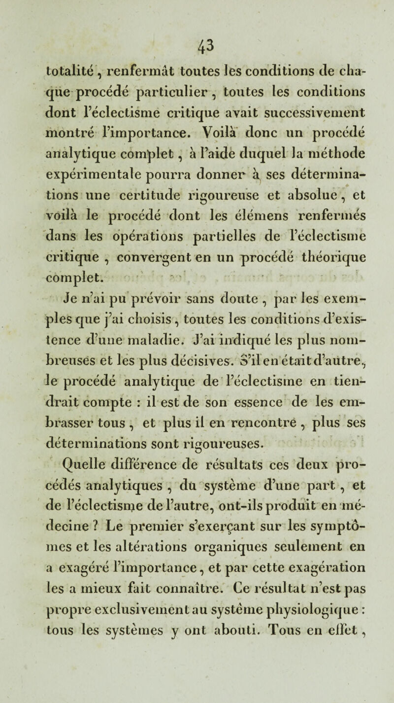 totalité , renfermât toutes les conditions de cha¬ que procédé particulier, toutes les conditions dont l’éclectisme critique avait successivement montré l’importance. Voila donc un procédé analytique complet, à l’aide duquel Ja méthode expérimentale pourra donner à ses détermina¬ tions une certitude rigoureuse et absolue, et voilà le procédé dont les élémens renfermés dans les opérations partielles de l’éclectisme critique , convergent en un procédé théorique complet. Je n’ai pu prévoir sans doute , par les exem¬ ples que j’ai choisis, toutes les conditions d’exis¬ tence d’une maladie. J’ai indiqué les plus nom¬ breuses et les plus décisives. S’il en était d’autre, le procédé analytique de l’éclectisme en tien¬ drait compte : il est de son essence de les em¬ brasser tous , et plus il en rencontre , plus ses déterminations sont rigoureuses. Quelle différence de résultats ces deux pro¬ cédés analytiques , du système d’une part , et de l’éclectisme de l’autre, ont-ils produit en mé¬ decine ? Le premier s’exerçant sur les symptô¬ mes et les altérations organiques seulement en a exagéré l’importance, et par cette exagération les a mieux fait connaître. Ce résultat n’est pas propre exclusivement au système physiologique : tous les systèmes y ont abouti. Tous en effet,