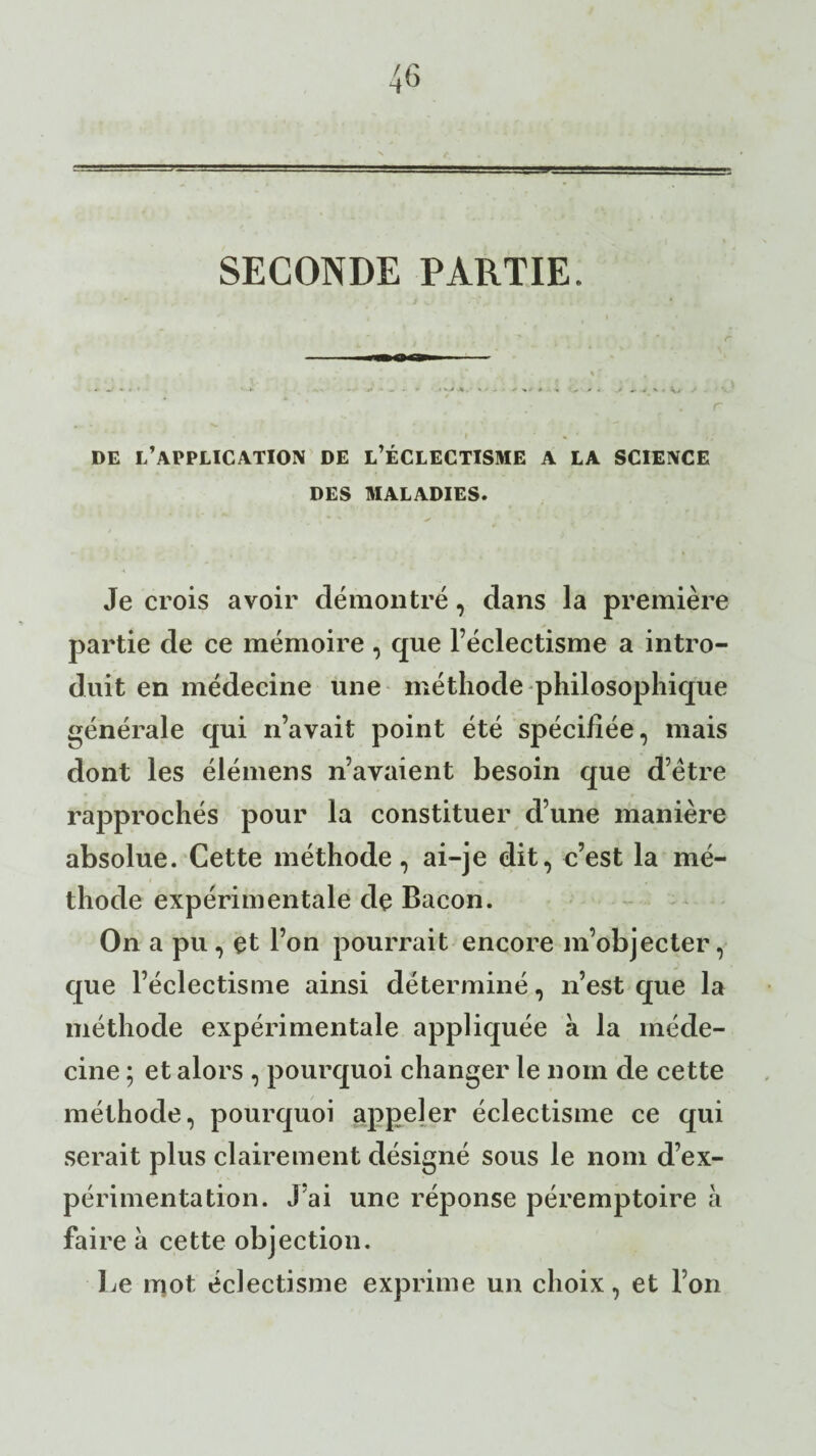 SECONDE PARTIE. DE L’APPLICATION DE L’ÉCLECTISME A LA SCIENCE DES MALADIES. Je crois avoir démontré, dans la première partie de ce mémoire , que l’éclectisme a intro¬ duit en médecine une méthode philosophique générale qui n’avait point été spécifiée, mais dont les élémens n’avaient besoin que d’être rapprochés pour la constituer d’une manière absolue. Cette méthode, ai-je dit, c’est la mé¬ thode expérimentale de Bacon. On a pu, et l’on pourrait encore m’objecter, que l’éclectisme ainsi déterminé, n’est que la méthode expérimentale appliquée à la méde¬ cine ; et alors , pourquoi changer le nom de cette méthode, pourquoi appeler éclectisme ce qui serait plus clairement désigné sous le nom d’ex¬ périmentation. J’ai une réponse péremptoire à faire à cette objection. Le mot éclectisme exprime un choix, et l’on