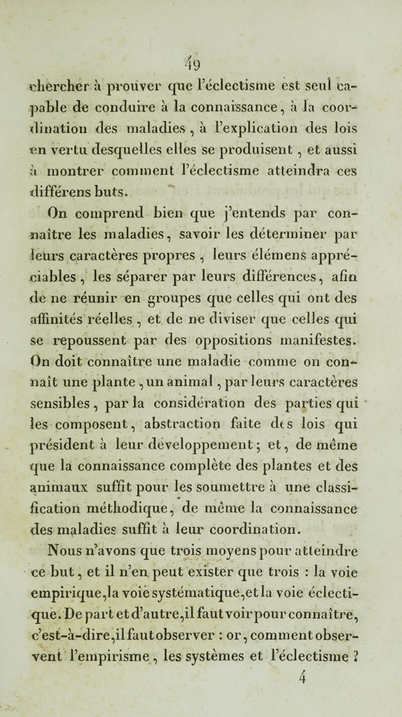 chercher à prouver que l’éclectisme est seul ca¬ pable de conduire à la connaissance, à la coor¬ dination des maladies , à l’explication des lois en vertu desquelles elles se produisent , et aussi à montrer comment l’éclectisme atteindra ces différens buts. On comprend bien que j’entends par con¬ naître les maladies, savoir les déterminer par leurs caractères propres , leurs élémens appré¬ ciables , les séparer par leurs différences, afin de ne réunir en groupes que celles qui ont des affinités réelles , et de ne diviser que celles qui se repoussent par des oppositions manifestes. On doit connaître une maladie comme on con¬ naît une plante , un animal, par leurs caractères sensibles , par la considération des parties qui les composent, abstraction faite des lois qui président à leur développement ; et, de même que la connaissance complète des plantes et des animaux suffit pour les soumettre à une classi- m fication méthodique, de même la connaissance des maladies suffit à leur coordination. Nous n’avons que trois moyens pour atteindre ce but, et il n’en peut exister que trois : la voie empirique,la voie systématique,et la voie éclecti¬ que. De part et d’autre,il faut voirpour connaître, c’est-à-dire,ilfaut observer : or, comment obser¬ vent l’empirisme, les systèmes et l’éclectisme 1 4