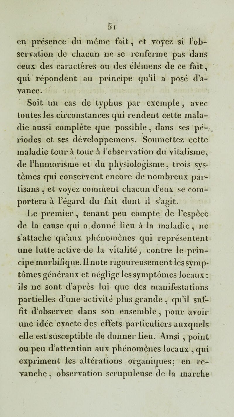 en présence du meme fait, et voyez si Inob¬ servation de chacun ne se renferme pas dans ceux des caractères ou des élémens de ce fait, qui répondent au principe qu’il a posé d’a¬ vance. Soit un cas de typhus par exemple y avec toutes les circonstances qui rendent cette mala¬ die aussi complète que possible , dans ses pé- t riodes et ses développemens. Soumettez cette maladie tour à tour à l’observation du vitalisme, de l’humorisme et du physiologisme, trois sys¬ tèmes qui conservent encore de nombreux par¬ tisans , et voyez comment chacun d’eux se com¬ portera à l’égard du fait dont il s’agit. Le premier, tenant peu compte de l’espèce de la cause qui a donné lieu à la maladie , ne s’attache qu’aux phénomènes qui représentent une lutte active de la vitalité, contre le prin¬ cipe morbifique. Il note rigoureusement les symp¬ tômes généraux et néglige les symptômes locaux : ils ne sont d’après lui que des manifestations partielles d’une activité plus grande , qu’il suf¬ fit d’observer dans son ensemble, pour avoir une idée exacte des effets particuliers auxquels elle est susceptible de donner lieu. Ainsi, point ou peu d’attention aux phénomènes locaux , qui expriment les altérations organiques; en re¬ vanche , observation scrupuleuse de la marche