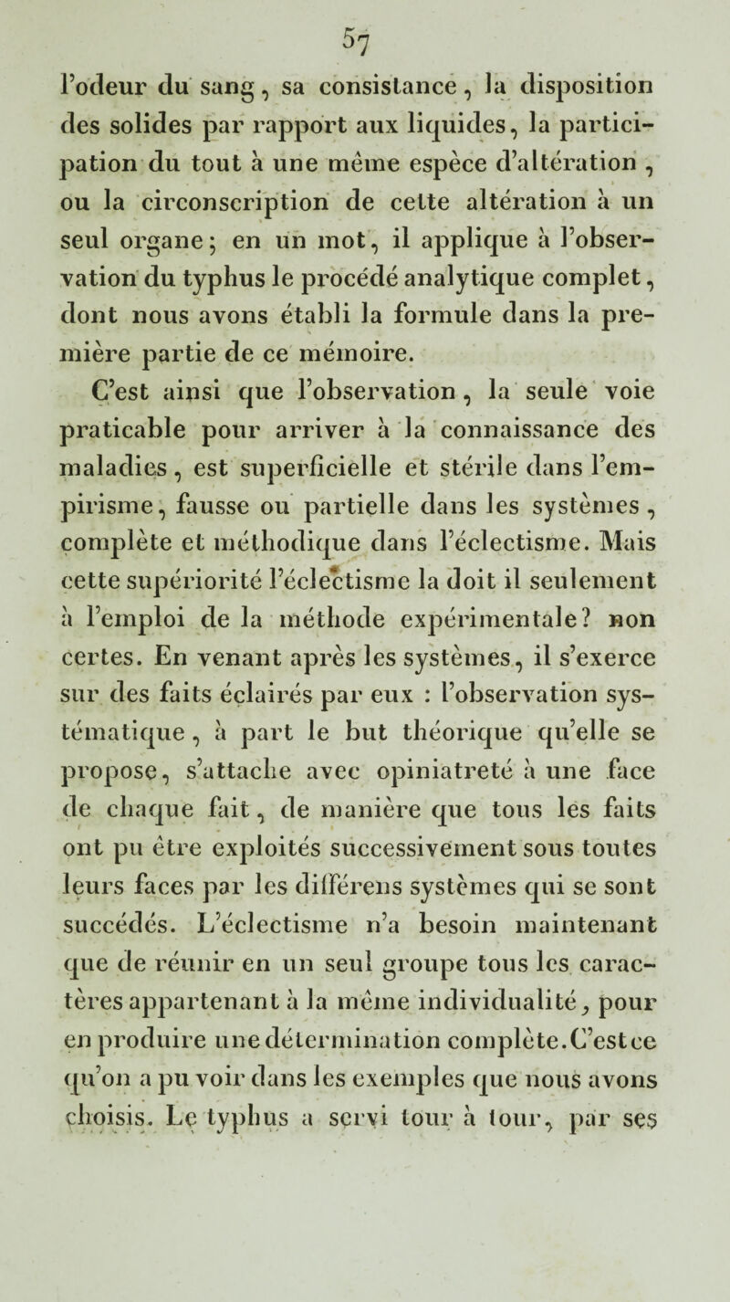 l’odeur du sang, sa consistance, la disposition des solides par rapport aux liquides, la partici¬ pation du tout à une même espèce d’altération , ou la circonscription de cette altération à un seul organe; en un mot, il applique à l’obser¬ vation du typhus le procédé analytique complet, dont nous avons établi la formule dans la pre¬ mière partie de ce mémoire. C’est ainsi que l’observation , la seule voie praticable pour arriver a la connaissance des maladies, est superficielle et stérile dans l’em¬ pirisme, fausse ou partielle dans les systèmes , complète et méthodique dans l’éclectisme. Mais cette supériorité l’éclectisme la doit il seulement à l’emploi de la méthode expérimentale? non certes. En venant après les systèmes, il s’exerce sur des faits éclairés par eux : l’observation sys¬ tématique , à part le but théorique qu’elle se propose, s’attache avec opiniâtreté à une face de chaque fait, de manière que tous les faits ont pu être exploités successivement sous toutes leurs faces par les différais systèmes qui se sont succédés. L’éclectisme n’a besoin maintenant que de réunir en un seul groupe tous les carac¬ tères appartenant à la même individualité^ pour en produire une détermination complète.C’estce qu’on a pu voir dans les exemples que nous avons choisis. Le typhus a servi tour à tour, par ses