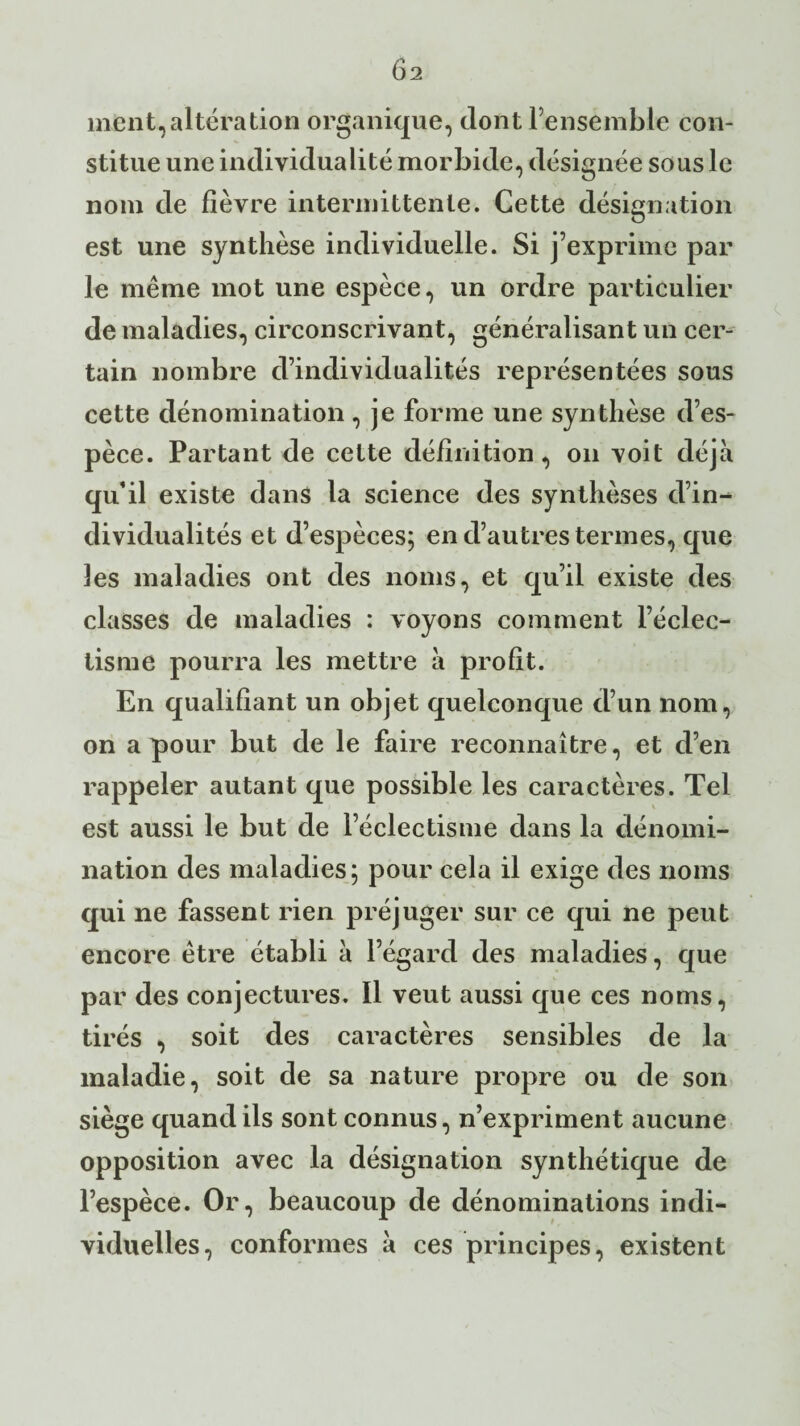 ment,altération organique, dont l’ensemble con¬ stitue une individualité morbide, désignée sous le nom de fièvre intermittente. Cette désignation est une synthèse individuelle. Si j’exprime par le même mot une espèce, un ordre particulier de maladies, circonscrivant, généralisant un cer¬ tain nombre d’individualités représentées sous cette dénomination , je forme une synthèse d’es¬ pèce. Partant de cette définition, on voit déjà qu’il existe dans la science des synthèses d’in^ dividualités et d’espèces; en d’autres termes, que les maladies ont des noms, et qu’il existe des classes de maladies : voyons comment l’éclec¬ tisme pourra les mettre à profit. En qualifiant un objet quelconque d’un nom, on a pour but de le faire reconnaître, et d’en rappeler autant que possible les caractères. Tel est aussi le but de l’éclectisme dans la dénomi¬ nation des maladies; pour cela il exige des noms qui ne fassent rien préjuger sur ce qui ne peut encore être établi à l’égard des maladies, que par des conjectures. Il veut aussi que ces noms, tirés , soit des caractères sensibles de la maladie, soit de sa nature propre ou de son siège quand ils sont connus, n’expriment aucune opposition avec la désignation synthétique de l’espèce. Or, beaucoup de dénominations indi¬ viduelles, conformes à ces principes, existent