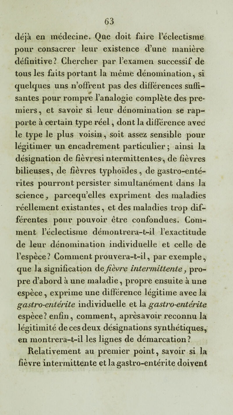 déjà en médecine. Que doit faire l’éclectisme pour consacrer leur existence d’une manière définitive ? Chercher par l’examen successif de tous les faits portant la meme dénomination, si quelques uns n’offrent pas des différences suffi- santés pour rompre l’analogie complète des pre¬ miers, et savoir si leur dénomination se rap¬ porte à certain type réel, dont la différence avec le type le plus voisin, soit assez sensible pour légitimer un encadrement particulier ; ainsi la désignation de fièvresintermittentes, de fièvres bilieuses, de fièvres typhoïdes, de gastro-enté¬ rites pourront persister simultanément dans la science ? parcequ’elles expriment des maladies réellement existantes, et des maladies trop dif¬ férentes pour pouvoir être confondues. Com¬ ment l’éclectisme démontrera-t-il l’exactitude de leur dénomination individuelle et celle de l’espèce ? Comment prouvera-t-il, par exemple, V que la signification de fièvre intermittente, pro¬ pre d’abord à une maladie, propre ensuite à une espèce, exprime une différence légitime avec la gastro-entérite individuelle et la gastro-entérite espèce? enfin, comment, après avoir reconnu la légitimité de ces deux désignations synthétiques, en montrera-t-il les lignes de démarcation? Relativement au premier point, savoir si la fièvre intermittente et la gastro-entérite doivent