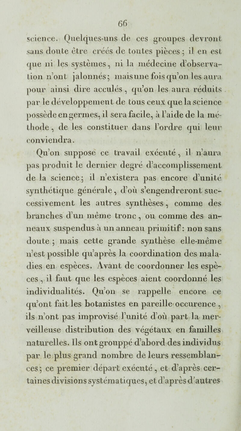 science. Quelques-uns de ces groupes devront sans doute être créés de toutes pièces ; il en est que ni les systèmes, ni la médecine d’observa¬ tion n’ont jalonnés; mais une fois qu’on les aura pour ainsi dire acculés , qu’on les aura réduits par le développement de tous ceux que la science possède en germes, il sera facile, à l’aide de la mé¬ thode , de les constituer dans l’ordre qui leur conviendra. Qu’on suppose ce travail exécuté, il n’aura pas produit le dernier degré d’accomplissement de la science; il n’existera pas encore d’unité synthétique générale , d’où s’engendreront suc¬ cessivement les autres synthèses, comme des branches d’un même tronc, ou comme des an¬ neaux suspendus à un anneau primitif : non sans doute ; mais cette grande synthèse elle-même n’est possible qu’après la coordination des mala¬ dies en espèces. Avant de coordonner les espè¬ ces , il faut que les espèces aient coordonné les individualités. Qu’on se rappelle encore ce qu’ont fait les botanistes en pareille occurence , ils n ont pas improvisé l’unité d’où part la mer¬ veilleuse distribution des végétaux en familles naturelles. Ils ontgrouppé d’abord des individus par le plus grand nombre de leurs ressemblan¬ ces ; ce premier départ exécuté, et d’après cer¬ taines divisions systématiques, et d’après d’autres