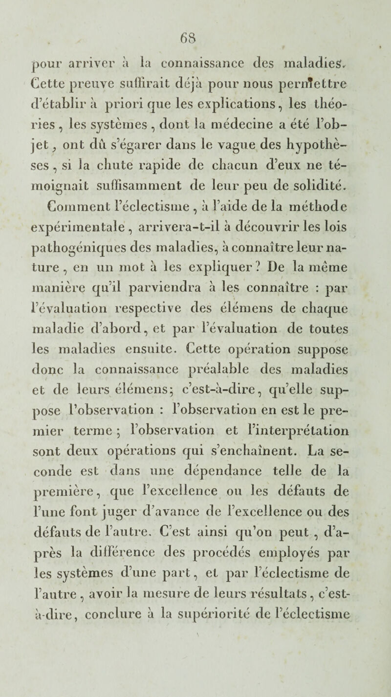 pour arriver à la connaissance des maladies. Cette preuve suffirait déjà pour nous permettre d’établir à priori que les explications, les théo¬ ries , les systèmes , dont la médecine a été l’ob¬ jet, ont dû s’égarer dans le vague des hypothè¬ ses , si la chute rapide de chacun d’eux ne té¬ moignait suffisamment de leur peu de solidité. Comment l’éclectisme , à l’aide de la méthode expérimentale , arrivera-t-il à découvrir les lois pathogéniques des maladies, à connaître leur na¬ ture , en un mot à les expliquer ? De la meme manière qu’il parviendra à les connaître : par l’évaluation respective des élémens de chaque maladie cl’abord, et par l’évaluation de toutes les maladies ensuite. Cette opération suppose donc la connaissance préalable des maladies et de leurs élémens; c’est-à-dire, qu’elle sup¬ pose l’observation : l’observation en est le pre¬ mier terme ; l’observation et l’interprétation sont deux opérations qui s’enchaînent. La se¬ conde est dans une dépendance telle de la première, que l’excellence ou les défauts de l’une font juger d’avance de l’excellence ou des défauts de l’autre. C’est ainsi qu’on peut , d’a¬ près la différence des procédés employés par les systèmes d’une part, et par l’éclectisme de l’autre , avoir la mesure de leurs résultats, c’est- à-dire, conclure à la supériorité de l’éclectisme