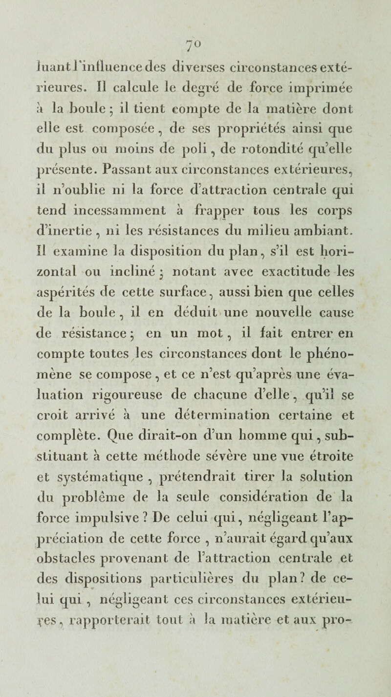 luant l'influence des diverses circonstances exté¬ rieures. Il calcule le degré de force imprimée à la boule ; il tient compte de la matière dont elle est composée, de ses propriétés ainsi que du plus ou moins de poli, de rotondité qu’elle présente. Passant aux circonstances extérieures, il n’oublie ni la force d’attraction centrale qui tend incessamment à frapper tous les corps d’inertie , ni les résistances du milieu ambiant. Il examine la disposition du plan, s’il est hori¬ zontal ou incliné * notant avec exactitude les aspérités de cette surface, aussi bien que celles de la boule , il en déduit une nouvelle cause de résistance ; en un mot, il lait entrer en compte toutes les circonstances dont le phéno¬ mène se compose, et ce n’est qu’après une éva¬ luation rigoureuse de chacune d’elle, qu’il se croit arrivé à une détermination certaine et complète. Que dirait-on d’un homme qui, sub¬ stituant à cette méthode sévère une vue étroite et systématique , prétendrait tirer la solution du problème de la seule considération de la force impulsive? De celui qui, négligeant l’ap¬ préciation de cette force , n’aurait égard qu’aux obstacles provenant de l’attraction centrale et des dispositions particulières du plan? de ce¬ lui qui , négligeant ces circonstances extérieu¬ res, rapporterait tout à la matière et aux pro-