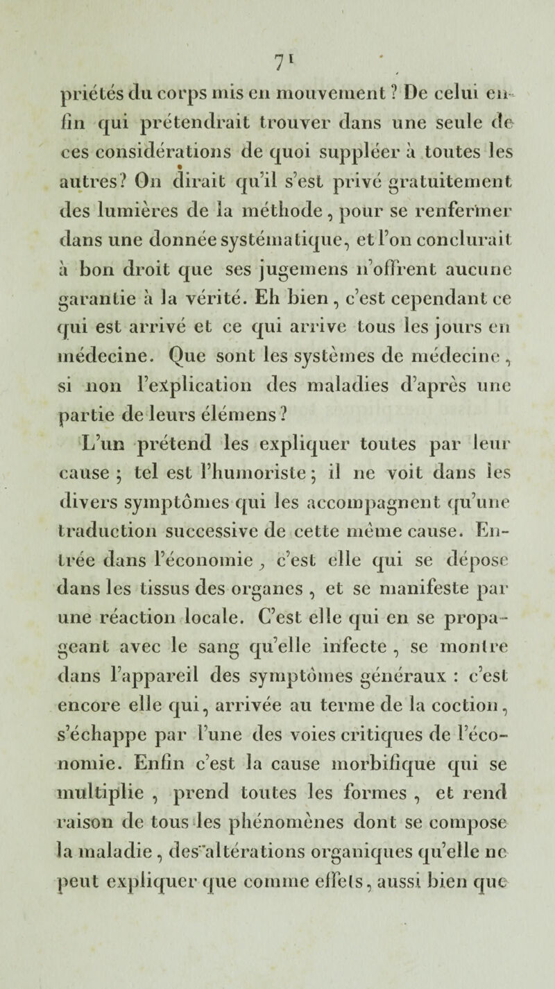 * priétés du corps mis en mouvement ? De celui en¬ fui qui prétendrait trouver dans une seule de ces considérations de quoi suppléer à toutes les autres? On dirait qu’il s’est privé gratuitement des lumières de la méthode, pour se renfermer dans une donnée systématique, et l’on conclurait à bon droit que ses jugemens n’offrent aucune garantie à la vérité. Eh bien, c’est cependant ce qui est arrivé et ce qui arrive tous les jours en médecine. Que sont les systèmes de médecine, si non l’explication des maladies d’après une partie de leurs élémens ? L’un prétend les expliquer toutes par leur cause ; tel est l’humoriste ; il ne voit dans les divers symptômes qui les accompagnent qu’une traduction successive de cette meme cause. En¬ trée dans l’économie , c’est elle qui se dépose dans les tissus des organes , et se manifeste par une réaction locale. C’est elle qui en se propa¬ geant avec le sang qu elle infecte , se montre dans l’appareil des symptômes généraux : c’est encore elle qui, arrivée au terme de la coction, s’échappe par l’une des voies critiques de l’éco¬ nomie. Enfin c’est la cause morbifique qui se multiplie , prend toutes les formes , et rend raison de tous les phénomènes dont se compose la maladie , des altérations organiques quelle ne peut expliquer que comme effets, aussi bien que