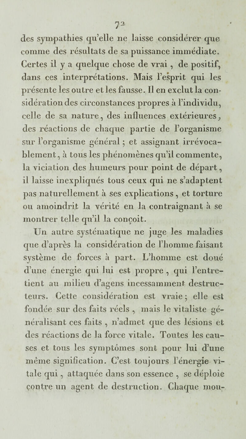 7» des sympathies qu’elle ne laisse considérer que comme des résultats de sa puissance immédiate» Certes il y a quelque chose de vrai , de positif, dans ces interprétations. Mais l’esprit qui les présente les outre et les fausse. Il en exclut la con¬ sidération des circonstances propres à l’individu, celle de sa nature, des influences extérieures^ des réactions de chaque partie de l’organisme sur l’organisme général ; et assignant irrévoca¬ blement, à tous les phénomènes qu’il commente, la viciation des humeurs pour point de départ, il laisse inexpliqués tous ceux qui ne s’adaptent pas naturellement à ses explications , et torture ou amoindrit la vérité en la contraignant à se montrer telle qu’il la conçoit. Un autre systématique ne juge les maladies que d’après la considération de l’homme faisant système de forces à part. L’homme est doué d une énergie qui lui est propre , qui l’entre¬ tient au milieu d’agens incessamment destruc¬ teurs. Cette considération est vraie ; elle est fondée sur des faits réels , mais le vitaliste gé¬ néralisant ces faits , n’admet que des lésions et des réactions de la force vitale. Toutes les cau¬ ses et tous les symptômes sont pour lui d’une meme signification. C’est toujours fénergie vi¬ tale qui, attaquée dans son essence , se déploie contre un agent de destruction. Chaque mou-