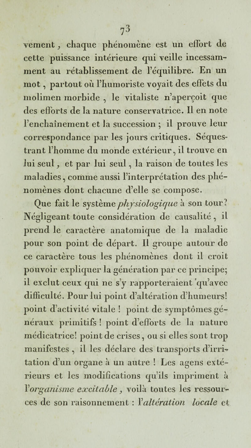 vement chaque phénomène est un effort de cette puissance intérieure qui veille incessam¬ ment au rétablissement de l’équilibre. En un mot, partout où l’humoriste voyait des effets du molimen morbide , le vitaliste n’aperçoit que des efforts de la nature conservatrice. Il en note l’enchaînement et la succession ; il prouve leur correspondance par les jours critiques. Séques¬ trant l’homme du monde extérieur, il trouve en lui seul ; et par lui seul, la raison de toutes les maladies, comme aussi l’interprétation des phé¬ nomènes dont chacune d’elle se compose. Que fait le système physiologique à son tour l Négligeant toute considération de causalité , il prend le caractère anatomique de la maladie pour son point de départ. Il groupe autour de ce caractère tous les phénomènes dont il croit pouvoir expliquer la génération par ce principe; il exclut ceux qui ne s’y rapporteraient qu’avec difficulté. Pour lui point d’altération d’humeurs! point d’activité vitale ! point de symptômes gé¬ néraux primitifs ! point d’efforts de la nature médicatrice! point de crises, ou si elles sont trop manifestes , il les déclare des transports d’irri¬ tation d’un organe à un autre ! Les agens exté¬ rieurs et les modifications qu’ils impriment à Y organisme excitable, voilà toutes les ressour¬ ces de son raisonnement : Y altération locale et