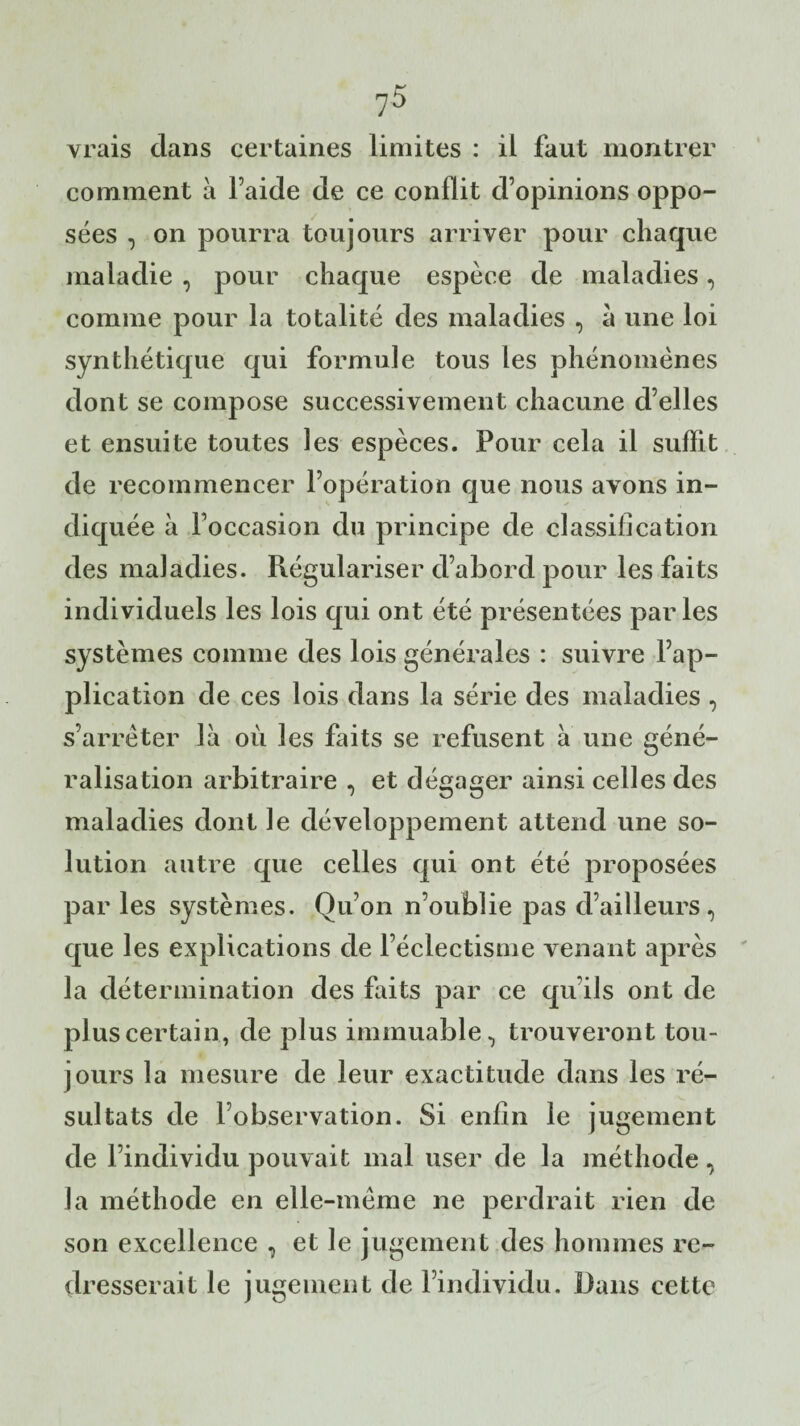vrais dans certaines limites : il faut montrer comment à Faide de ce conflit d’opinions oppo¬ sées , on pourra toujours arriver pour chaque maladie , pour chaque espèce de maladies, comme pour la totalité des maladies , à une loi synthétique qui formule tous les phénomènes dont se compose successivement chacune d’elles et ensuite toutes les espèces. Pour cela il suffit de recommencer l’opération que nous avons in¬ diquée à l’occasion du principe de classification des maladies. Régulariser d’abord pour les faits individuels les lois qui ont été présentées parles systèmes comme des lois générales : suivre l’ap¬ plication de ces lois dans la série des maladies , s’arrêter là où les faits se refusent à une géné¬ ralisation arbitraire , et dégager ainsi celles des maladies dont le développement attend une so¬ lution autre que celles qui ont été proposées par les systèmes. Qu’on n’oublie pas d’ailleurs, que les explications de l’éclectisme venant après la détermination des faits par ce qu’ils ont de plus certain, de plus immuable, trouveront tou¬ jours la mesure de leur exactitude dans les ré¬ sultats de l’observation. Si enfin le jugement de l’individu pouvait mal user de la méthode, la méthode en elle-même ne perdrait rien de son excellence , et le jugement des hommes re¬ dresserait le jugement de l’individu. Dans cette