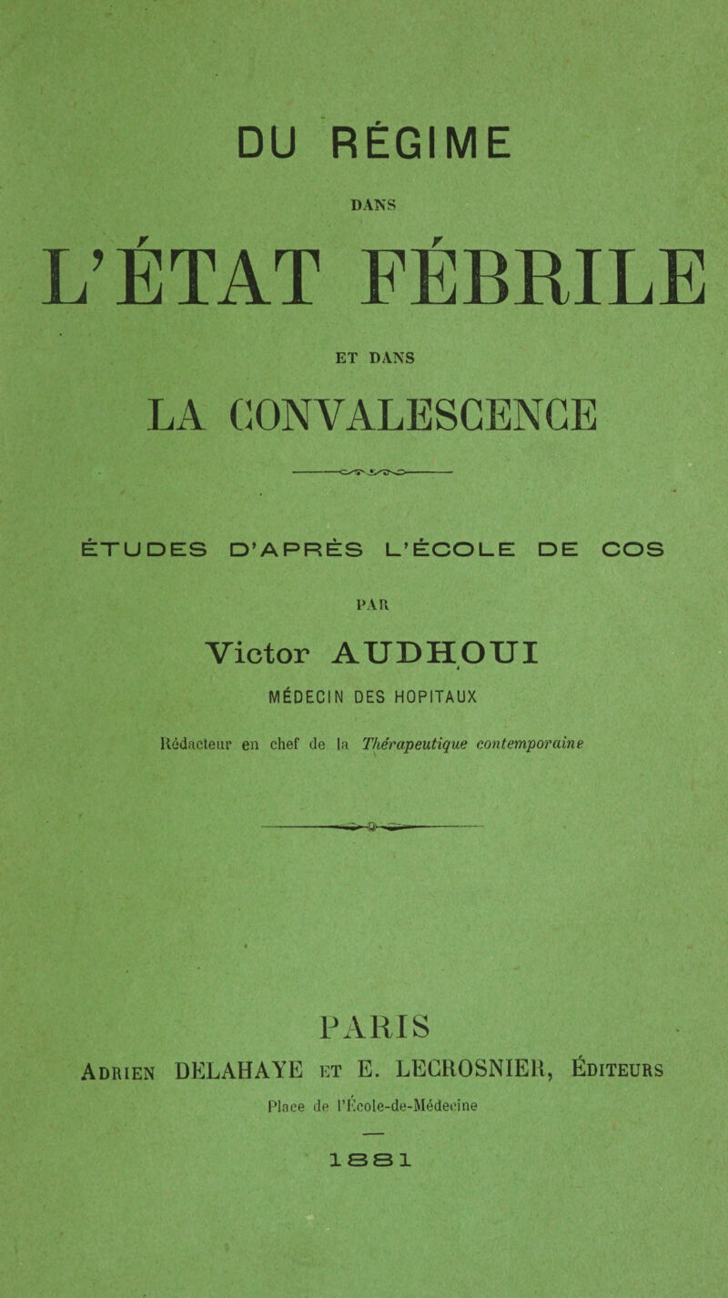 DU RÉGIME DANS L’ÉTAT FÉBRILE ET DANS LA CONVALESCENCE -- ÉTUDES D’APRÈS L’ÉCOLE DE COS PAR Victor AUD H OUI MÉDECIN DES HOPITAUX Rédacteur en chef de la Thérapeutique contemporaine PARIS Adrien DELAHAYE et E. EECROSNIEIS, Éditeurs Place de l’Pcole-de-Médeeine 1 SS 1