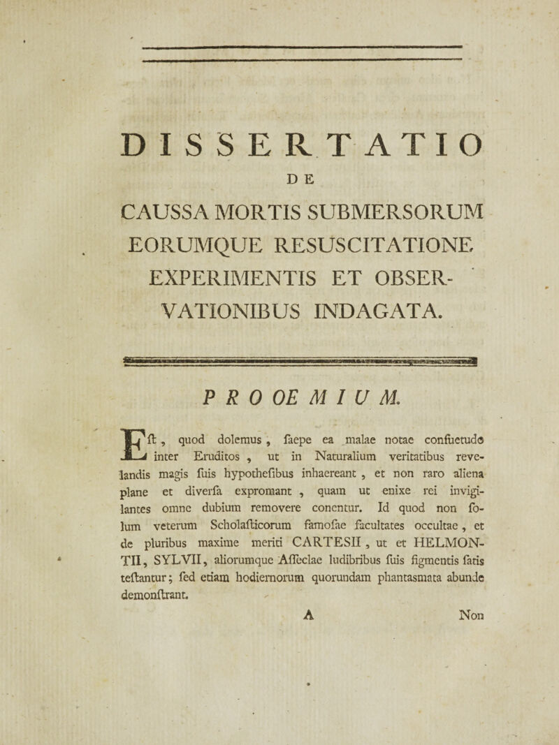 DISSERTATIO D E CAUSSA MORTIS SUBMERSORUM EORUMQUE RESUSCITATIONE EXPERIMENTIS ET OBSER¬ VATIONIBUS INDAGATA. P R 0 OE M I U M. Eli , quod dolemus , faepe ea malae notae confuetudo inter Eruditos , ut in Naturalium veritatibus reve¬ landis magis fuis hypothefibus inhaereant , et non raro aliena plane et diverfa expromant , quam ut enixe rei invigi¬ lantes omne dubium removere concntur. Id quod non fo- lum veterum Scholallicorum famofae facultates occultae, et de pluribus maxime meriti CARTESII , ut et HELMON- TII, SYLVII, aliorumque Afleclae ludibribus fuis figmentis fatis teftantur; fed etiam hodiernorum quorundam phantasmata abunde demonftrant. A Non