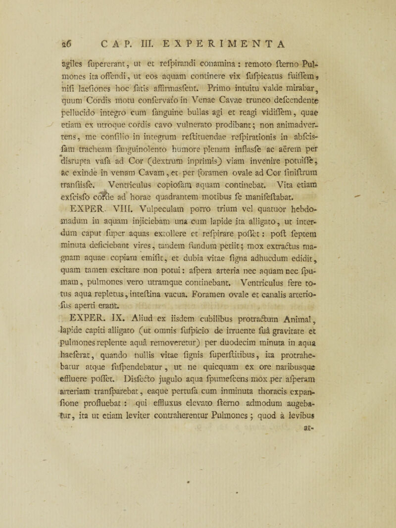 agiles fupererant, ut et refpirandi conamina: remoto fterno Pul¬ mones ita offendi, ut eos aquam continere vix fufpicatus fuiffem 5 nifi laefiones hoc fatis affirmasfent. Primo intuitu valde mirabar, quum Cordis motu confervato in Venae Cavae trunco defcendente pellucido integro cum fanguine bullas agi et reagi vidiffem, quae etiam ex utroque cordis cavo vulnerato prodibant; non animadver¬ tens, me confilio in integrum reftituendae refpirationis in abfcis- fam tracheam fanguinolento humore plenam mflasfe ac aerem per disrupta vafa ad Cor (dextrum inprimisj) viam invenire potui fle, ac exinde in venam Cavam, et per foramen ovale ad Cor finiflrum tranfiisfe. Ventriculus copiofam aquam continebat. Vita etiam exfcisfo co^le ad horae quadrantem motibus fe manifeflabat. EXPER. VIIL Vulpeculam porro trium vel quatuor hebdo¬ madum in aquam injiciebam una cum lapide ita alligato, ut inter¬ dum caput fuper aquas extollere et refpirare potiet: pofl feptem minuta deficiebant vires, tandem fundum petiit; mox extra&us ma¬ gnam aquae copiam emifiit, et dubia vitae figna adhucdum edidit, quam tamen excitare non potui: afpera arteria nec aquam nec fpu- mam, pulmones vero utramque continebant. Ventriculus fere to¬ tus aqua repletus, inteflina vacua. Foramen ovale et canalis arterio- fus aperti erant. EXPER. IX. Aliud ex iisdem cubilibus protradbum Animal , lapide capiti alligato (ut omnis fufpicio de irruente fua gravitate et pulmones replente aqua removeretur) per duodecim minuta in aqua haeferat, quando nullis vitae fignis fuperflitibus, ita protrahe¬ batur atque lufpendebatur, ut ne quicquam ex ore naribusquc effluere poffet. Disfecto jugulo aqua fpumefcens mox per alperam arteriam tranfparebat, eaque pertufa cum inminuta thoracis expan- fione profluebat : qui effluxus elevato fterno admodum augeba¬ tur, ita ut etiam leviter contraherentur Pulmones; quod a levibus at-