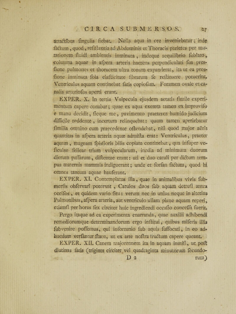 attadibus ringulis' fiebat. Nulla aqua in ore inveniebatur; inde factura, quod, reriflentia ad Abdominis et Thoracis parietes per mu¬ tationem fluidi ambientis inminuta, indeque aequilibrio fublato, columna aquae in afpera arteria haerens perpendiculari fua pres- flone pulmones et thoracem ultra tonum expanderat, ita ut ea prcs- fione inminuta fola elaflicitate fibrarum fe reltituere potuerint. Ventriculus aquam continebat fatis copiofam. Foramen ovale et ca¬ nalis arteriofus aperti erant. EXPER. X. In tertia Vulpecula ejusdem aetatis fimile experi¬ mentum capere conabar; quae ex aqua exemta tamen ex improvilo e manu decidit, ficque me, pavimento praeterea humido judicium difficile reddente , incertum relinquebat: quum tamen aperiebatur fimilia omnino cum praecedente oflendebat, nifi quod major aeris quantitas in afpera arteria aquee admifta erat: Ventriculus, praeter aquam , magnam fpisfloris bilis copiam continebat, qua infuper ve- ficulae felleae trium vulpecularum, inedia ad minimum duorum dierum pariaram, dirientae erant: uti et duo catuli per didum tem¬ pus maternis mammis indiguerant; unde et forfan factum, quod hi omnes tantum aquae hauferant. EXPER. XI. Contemplatus illa, quae in animalibus vivis fub- merris obfervari poterant , Catulos duos fub aquam detrufi antea occifos , et quidem vario ritu: veram nec in unius neque in alterius Pulmonibus, afpera arteria, aut ventriculo ullam plane aquam reperi, etiamri per horas fex circiter huic ingrediendi occario concefla fuerit, Pergo itaque ad ea experimenta enarranda, quae auxilii adhibendi remediorumque determinandorum ergo inriitui, quibus miferis illis fub venire pollemus, qui infortunio fub aquis fuffocati, in eo ad- hucdum verfantur flatu, ut ex arte noflra frudum capere queant. EXPER. XII. Canem majorennem ita in aquam inmifi, ut pofl diutinas fatis (triginta circiter,vel quadraginta minutorum fecundo- D 2 rum) N