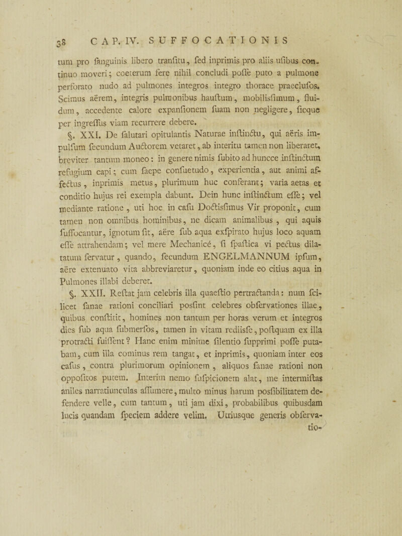 t ,8 C A P. IV. SUFFOCATIONIS tum pro Anguinis libero tranfitu, fed inprimis pro aliis ufibus con¬ tinuo moveri; coeterum fere nihil concludi polle puto a pulmone perforato nudo ad pulmones integros integro thorace praeclufos. Scimus aerem, integris pulmonibus haultum, mobilisfimum, flui¬ dum, accedente calore expanflonem fuam non negligere, ficque per ingreflus viam recurrere debere, XXL De falutari opitulantis Naturae inftindu, qui aeris im- pulfum fecundum Audorcm vetaret, ab interitu tamen non liberaret, breviter tantum moneo: in genere nimis fubito ad huncce inAindum refugium capi; cum faepe confuetudo, experientia, aut animi af- fedus, inprimis metus, plurimum huc conferant; varia aetas et conditio hujus rei exempla dabunt. Dein hunc inftindum efle; vel mediante ratione , uti hoc in cafu Dodisfimus Vir proponit, cum tamen non omnibus. hominibus, ne dicam animalibus , qui aquis fuffocantur, ignotum fit, aere fub aqua exfpirato hujus loco aquam efle attrahendam; vel mere Mechanici, fi fpaflica vi pedus dila¬ tatum fervatur, quando, fecundum ENGELMANNUM ipfum, aere extenuato vita abbreviaretur, quoniam inde eo citius aqua in Pulmones illabi deberet. §. XXII. Reflat jam celebris illa quaeftio pertradanda: num fci- licet fanae rationi conciliari posfint celebres obfervationes illae, quibus confluit, homines non tantum per horas verum et integros dies fub aqua fubmerfos, tamen in vitam rediisfe,poflquam exilia protradi fuiflent? Hanc enim minime filentio fupprimi pofle puta¬ bam, cum illa cominus rem tangat, et inprimis, quoniam inter eos cafus, contra plurimorum opinionem , aliquos fanae rationi non oppofltos putem. Inierim nemo fufpicionem alat, me intermiftas aniles narratiunculas aflumere, multo minus harum posfibilitatem de¬ fendere velle, cum tantum, uti jam dixi, probabilibus quibusdam lucis quandam fpeciem addere velim. Ucriusque generis obferva-