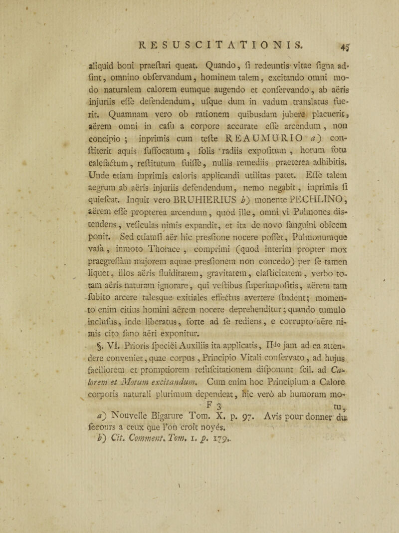 4$ aliquid boni praedari queat. Quando, fi redeuntis-vitae figna ad* fint, omnino obfervandum, hominem talem, excitando omni mo¬ do naturalem calorem eumque augendo et confervando, ab aeris injuriis elfe defendendum, ufque dum in vadum translatus fue¬ rit. Quamnam vero ob rationem quibusdam jubere placuerit? aerem omni in cafu a corpore accurate ede arcendum, non concipio ; inprimis cum tede REAUMURIO a') con- diterit aquis fuffocatum, folis radiis expolitum , horum fotu calefadlum, reditutum fuiffe, nullis remediis praeterea adhibitis* Unde etiam inprimis caloris applicandi utilitas patet. Ede talem aegrum ab aeris injuriis defendendum, nemo negabit, inprimis li quiefcat. Inquit vero BRUIilERIUS b) monente PECHLINO, aerem ede propterea arcendum, quod ille, omni vi Pulmones dis¬ tendens, vedculas nimis expandit, et ita de novo Panguini obicem ponit. Sed etiamd aer hic presdone nocere podet . Pulmonumque vala , inmoto Thorace , comprimi (quod interim propter mox praegredam majorem aquae presdonem non concedo) per fe tamen liquet, illos aeris fluiditatem, gravitatem, eladicitatem , verbo to¬ tam aeris naturam ignorare, qui vedibus fuperimpodtis, aerem tam fubito arcere talesque exitiales effectus avertere dudent; momen¬ to enim citius homini aerem nocere deprehenditur; quando tumulo inclufus, inde liberatus, forte ad fe rediens, e corrupto'aere ni¬ mis cito Pino aeri exponitur. §. VI. Prioris fpeciei Auxiliis ita applicatis, IU° jam ad ea atten¬ dere conveniet, quae corpus, Principio Vitali confervato, ad hujus faciliorem et promptiorem refufeitationem difponunt fcil. ad CVz- lorem et Motum excitandum. Cum enim hoc Principium a Calore corporis naturali plurimum dependeat, hic vero ab humorum mo- F 3 tu , a) Nouvelle Bigarure Tom. X. p. 97. Avis pour donner dui fecours a ceux que Pon croit noy^s. b) Cit, Comment. Tom, i, j>, 179., \