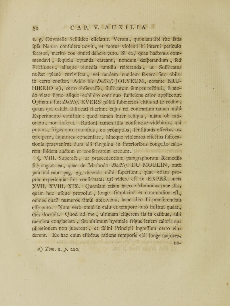 5* e. g. Oxymelle Scillitico eliciatur. Verum, quoniam fibi rite fatis: ipfa Natura confulere novit, et motus violenti hi interni periculo fcatent, meritd eos omitti debere puto. Si ea, quae ha&enus com¬ mendavi , fequela optanda careant, nondum defperandum , fed Frictiones, aliaque remedia tamdiu reiteranda, ut Suffocatus nofter planb revivifcat, vel tandem eundem fevero fato obiis- fe certo conflet. Addo hic DoBisf. JOLYEUM, notante BRU- HIERIO a), certo obfervaffe, fuffocatum femper reflitui., fi mo¬ do vitae figno aliquo exhibito continuo fufficiens calor applicetur. Opinatus fuit DoBisf. E VERS gelida fubmerfos citius ad fe redire „ quam qui calida fuffocati fuerint: cujus rei contrarium tamen mihi Experimento conflitit : quod tamen inter reliqua , aliam ob rati¬ onem, non inferui. Rationi tamen illis confen-tire videbitur, qui putant, frigus quo intenfus, eo promptius, fenfilitatis effeftus in¬ tercipere ,. humores condenfare, hincque violentos effedtus fuffoca- tionis praevenire: dum alii fanguine in interioribus congeflo calo^ rem ibidem auclum et confervatum credunt.. §. VIII. Superefl ut praecedentium paragraphorum Remediis fubjungam ea, quae de Methodo DoBisf. DU MOULIN, antk jam indicata pag. 29. dicenda mihi fnperfunt , quae etiam pro¬ pria experientia fuit confirmata: uti videre efl in EXPER. meis XVII, XVIII, XIX. Quoniam etiam haecce Methodus prae illa, quam huc ufque propofui , longe fimplicior et commodior efl, omnes quafi numeros fmul abfolvens, hanc ideo illi praeferendam elfe puto. Num vero omni in cafu et tempore tuto inflitui queat y dies docebit. Quod ad me , ultimam eligerem iis in cafbus, ubi membra conglaciata , feu ultimum hyemale frigus lenem caloris ap¬ plicationem non juberent , et falini Principii ingreffum certo elu¬ derent. Ex hac enim effc&us ratione temporis vidi longe majores, 1 ne-. <0 Tom. 2. p.