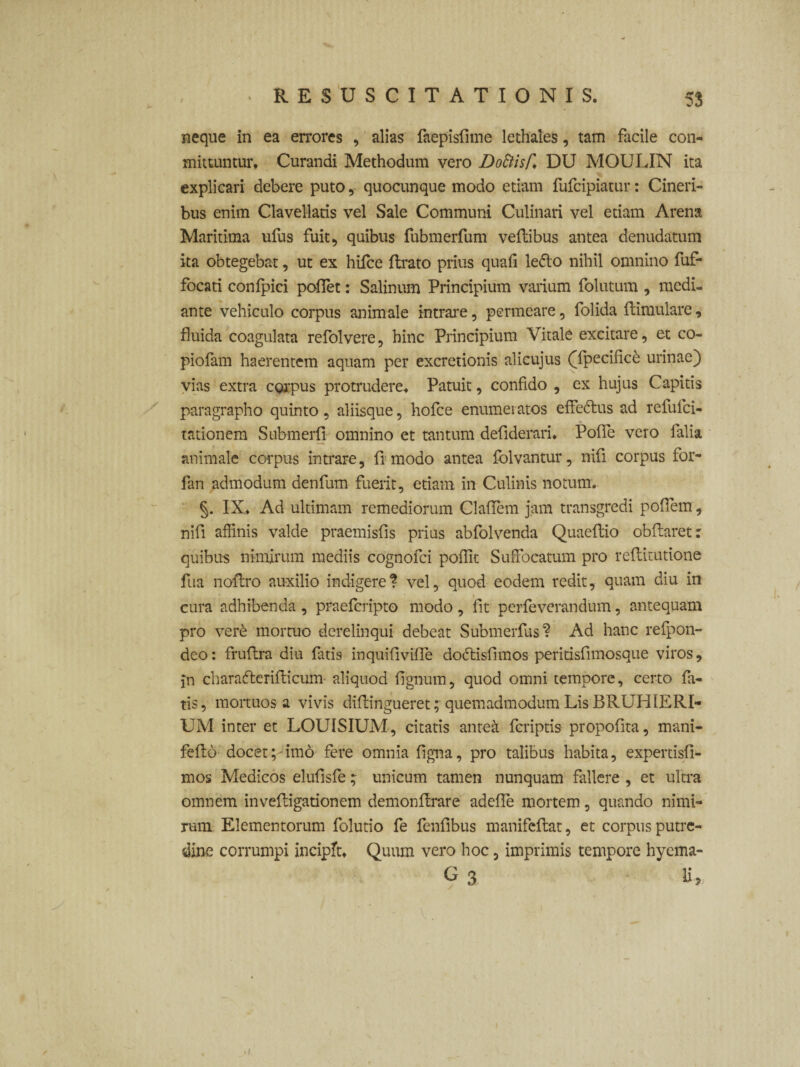 neque in ea errores , alias (aepisfime lethales, tam facile com¬ mittuntur. Curandi Methodum vero DoElisf. DU MOULIN ita explicari debere puto, quocunque modo etiam fufcipiatur: Cineri¬ bus enim Clavellatis vel Sale Communi Culinari vel etiam Arena Maritima ufus fuit, quibus fubmerfum veftibus antea denudatum ita obtegebat, ut ex hile e (Irato prius quali ledo nihil omnino fuf- focati confpici pollet: Salinum Principium varium folutum , medi¬ ante vehiculo corpus animale intrare, permeare, folida (limulare, fluida coagulata refolvere, hinc Principium Vitale excitare, et co- piofam haerentem aquam per excretionis alicujus (Tpecificd urinae) vias extra corpus protrudere. Patuit, confido , ex hujus Capitis paragrapho quinto, aliisque, hofce enumeratos effedus ad refufei- tationem Submeri! omnino et tantum defiderari. Pofle vero falia animale corpus intrare, fi modo antea folvantur, nifi corpus for- fan admodum denfum fuerit, etiam in Culinis notum. §. IX. Ad ultimam remediorum Claflem jam transgredi poflem, nifi affinis valde praemisfis prius abfolvenda Quaeftio obftaret: quibus nimirum mediis cognofci polfit Suffocatum pro reflitutione fua noftro auxilio indigere? vel, quod eodem redit, quam diu in cura adhibenda , praeferipto modo, fit perfeverandum, antequam pro ver£ mortuo derelinqui debeat Submerius? Ad hanc refpon- deo: fruflra diu fatis inquifivifle doftisfimos peritisfimosque viros, jn charafterilticum aliquod lignum, quod omni tempore, certo fa¬ tis, mortuosa vivis diftingueret^ quemadmodum Lis BRUHIERI- UM inter et LOUISIUM, citatis anteii (criptis propofita, mani- fefto docet;rimo fere omnia figna, pro talibus habita, expertisfi- mos Medicos elufisfeunicum tamen nunquam fallere , et ultra omnem inveftigationem demonffrare adefle mortem, quando nimi¬ rum Elementorum folutio fe fenlibus manifeflat, et corpus putre¬ dine corrumpi incipit. Quum vero hoc 5 imprimis tempore hyema- i