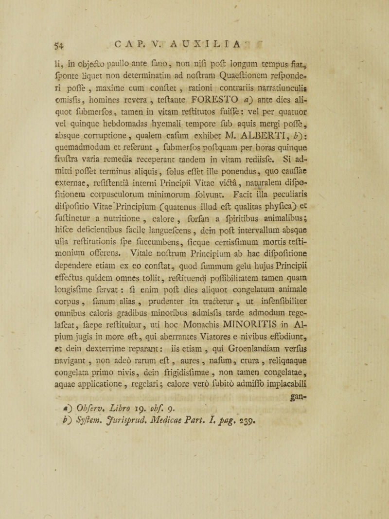 li, in objecto paullo ante fano, non nifi poft longum tempus fiat, iponte liquet non determinarim ad ncftram Quaeftionem refponde- ri poffe , maxime cum conflet , rationi contrariis narratiunculis emisfis, homines revera , teflante FORESTO a) ante dies ali¬ quot fubmerfos, tamen in vitam reflitutos fuifle: vel per quatuor vel quinque hebdomadas hyemali tempore fub aquis mergi pofle, absque corruptione, qualem cafum exhibet M. ALBERTI, F): quemadmodum et referunt , fubmerfos poflquam per horas quinque fruflra varia remedia receperant tandem in vitam rediisfe. Si ad¬ mitti poflet terminus aliquis, fblus eflet ille ponendus, quo cauflae externae, reflflentia interni Principii Vitae vidta, naturalem difpo- fitionem corpusculorum minimorum folvunt» Facit illa peculiaris difpofitio Vitae'Principium {[quatenus illud effc qualitas phyfica) et fuflinetur a nutritione , calore , forfan a fpiritibus animalibus; hifce deficientibus facile languefcens, dein pofl intervallum absque ulla reflitutionis fpe fuccumbens, ficque certisflmum mortis tefli- monium offerens» Vitale noflrum Principium ab hac difpofltione dependere etiam ex eo conflat, quod fummum gelu hujus Principii effedlus quidem omnes tollit, reflituendi poflibilitatem tamen quam longisflme fervat : ft enim pofl dies aliquot congelatum animale corpus, fanum alias , prudenter ita tratfetur , ut infenflbiliter omnibus caloris gradibus minoribus admisfis tarde admodum rege- lafcat, faepe reflituitur, uti hoc Monachis MINORITIS in Al¬ pium jugis in more eft, qui aberrantes Viatores e nivibus effodiunt, ct dein dexterrime reparant: iis etiam , qui Groenlandiam verfus navigant , non adeo rarum efl, aures, nafum, crura , reliquaque congelata primo nivis, dein frigidisfimae , non tamen congelatae, aquae applicatione , regelari; calore vero fubito admiffo implacabili gan- *) Obferv♦ Libro 19. obf. 9» p') Syftem. JurisprucL Medicas Part. L pag* 239.