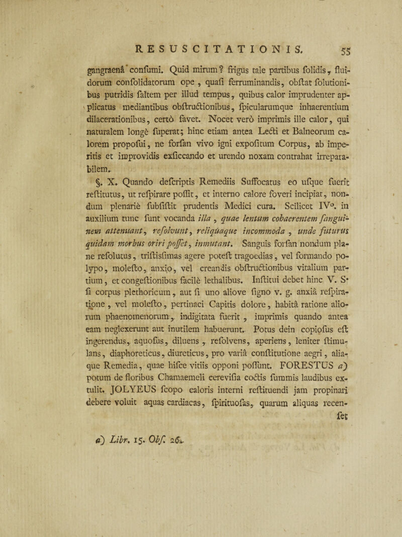 gangraena confumi. Quid mirum? frigus tale partibus folidis, flui¬ dorum confolidatorum ope , quali ferruminandis, obit at folutioni- bus putridis faltem per illud tempus, quibus calor imprudenter ap- 1 plicatus mediantibus obftru&ionibus, Ipicularumque inhaerentium dilacerationibus, cert6 favet. Nocet vero imprimis ille calor, qui naturalem long£ fuperat; hinc etiam antea Lefti et Balneorum ca¬ lorem propofui, ne forfan vivo igni expolitum Corpus, ab impe¬ ritis et improvidis exliccando et urendo noxam contrahat irrepara¬ bilem.. §. X* Quando defcriptis Remediis Suffocatus eo ufque fuerit reltitutus, utrefpirare polfit, et interno calore foveri incipiat, non¬ dum plenarii fubfillit prudentis Medici cura. Scilicet IVa. in auxilium tunc funt vocanda illa , quae lentum cohaerentem fangui- nem attenuant, refolvunt, reliquaque incommoda , unde futurus quidam morbus oriri poffet, inmutant. Sanguis forfan nondum pla¬ ne refolutus, trillislimas agere potelt tragoedias, vel formando po¬ lypo, molello, anxio, vel creandis obftru&ionibus vitalium par¬ tium, et congellionibus facilk lethalibus. Inltitui debet hinc V. S* fi corpus plethoricum , aut fi uno aliove figno v. g. anxia refpira- tione , vel molello, pertinaci Capitis dolore, habita ratione alio¬ rum phaenomenorum ,, indigitata fuerit , imprimis quando antea eam neglexerunt aut inutilem habuerunt. Potus dein copiofus ell ingerendus, aquofus, diluens , refolvens, aperiens, leniter llimu- lans, diaphoreticus, diureticus, pro varia conllitutione aegri, alia¬ que Remedia, quae hifce vitiis opponi polfunt. FORESTUS a) potum de floribus Chamaemeli eerevifia coiftis fummis laudibus ex¬ tulit. JOLYEUS fcopo caloris interni rellituendi jam propinari debere voluit aquas cardiacas, Ipirituofas, quarum aliquas recen- fet a) Libr. 15. Obf <2&.