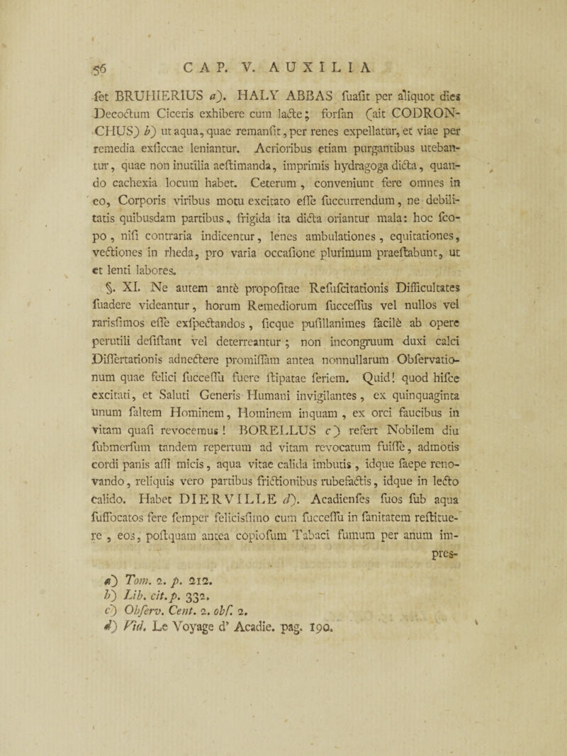 5<5 fet BRUHIERIUS a)> HALY ABBAS fuafit per aliquot dies Decoctum Ciceris exhibere cum laCte; forfan ([ait CODRON- CHUS} b') ut aqua, quae remanfit,per renes expellatur, et viae per remedia exficcae leniantur. Acrioribus etiam purgantibus uteban¬ tur, quae non inutilia aeftimanda, imprimis hydragoga diCta, quan¬ do cachexia locum habet. Ceterum , conveniunt fere omnes in eo, Corporis viribus motu excitato effe fuccurrendum, ne debili¬ tatis quibusdam partibus, frigida ita diCta oriantur mala: hoc fco- po , nifi contraria indicentur, lenes ambulationes, equitationes, veCtiones in rheda, pro varia occafione plurimum praeftabunt, ut et lenti labores. §. XI. Ne autem ant& propofitae Refufcitadonis Difficultates fuadere videantur, horum Remediorum fucceffus vel nullos vel rarisfimos effe exlpedtandos , ficque pufillanimes facili ab opere perutili defifhmt vel deterreantur ; non incongruum duxi calci Difiertarionis adnedtere promiflam antea nonnullarum Obfervatio- num quae felici fucceffu fuere ftipatae feriem. Quid! quod hifce excitati, et Saluti Generis Humani invigilantes, ex quinquaginta unum faltem Hominem, Hominem inquam, ex orci faucibus in vitam quafi revocemus ! BORELLUS c') refert Nobilem diu fubmerfum tandem repertum ad vitam revocatum fuifle, admotis eordi panis afli micis, aqua vitae calida Imbutis , idque faepe reno¬ vando , reliquis vero partibus frictionibus rubefaCtis, idque in leCto calido. Habet DI ER VILLE d). Acadienfes fuos fub aqua fuffocatos fere femper felicisfimo cum fuccefiu in fanitatem reflitue- re , eos, poftquam antea copiofum Tabaci fumum per anum im- pres- a) Tom. e. p. 2i2. Ii) Lib♦ cit.p. 33a. c') Obferv. Cent. 2. obC. 2, d) Vid. Le Voyage d’ Acadie. pag. 190. 1