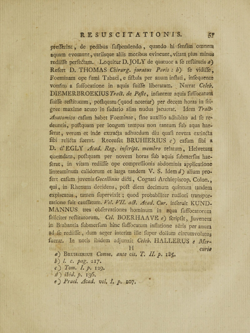 \ o prefthdut, de pedibus fufpendendo, quando hi fenfim omnem aquam evomunt, variisque aliis motibus evincunt, vitam plus minus rediifle perfedtam. Loquitur D.JOLY de quatuor a fe reftitutis a) Refert D. THOMAS Chirurg. juratus Paris : b) fe vidifle, Foeminam ope fumi Tabaci, e fiffcula per anum inflati, infequente vonfim a fuffocatione in aquis fuifle liberatam» Narrat Celeb. DIEMERBROEKIUS Traft. de Pefte, infantem aquis fuffocatuti fuifle reftitutum, poftquam £quod notetur) per decem horas in fri¬ gore maxime acuto in fudario alias nudus jacuerat. Idem Traft» Anatomico cafum habet Foeminae, fine auxilio adhibito ad fe re¬ deuntis, poftquam per longum tempus non tantum fub aqua hae- ferat, verum et inde extratta adhucdum diu quafi revera extinfta fibi relidta fuerat. Recenfet BRUHIERIUS cj cafum fibi a D. d’EGLY Acad. Reg♦ infcript. membro relatum, Helvetum quemdam, poftquam per novem horas fub aquis fubmerfus hae- ferat, in vitam rediifle ope compreflionis abdominis applicatione linteaminum calidorum et larga tandem V. S. Idemd) alium pro¬ fert cafum juvenisGocellinus difti. Cognati Archiepiscop. Colon., qui, in Rhenum decidens, poft diem decimum quintum tandem expiscatus , tamen fupervixit ; quod probabiliter rudiori transpor¬ tatione fuit caudatum. Vol. FII. ali. Acad. Cur. inferuit KUND- MANNUS tres obfervationes hominum in aqua fuffocatorum feliciter reftitutorum. Cei. BOERHAAVE ej fcripfit, juvenem in Brabantia fubmerfum hinc fuffocacum inflatione aeris per anum ad .fe rediifle, dum aeger interim ille fuper dolium circumvolutus fuerat. In notis ibidem adjunxit Celeb. IiALLERUS e Mer- H cum a) Bruhierius Comm♦ ante cit. T. II. p. i3§f b) l. c. pag. 217. cj Tom. I. p. 129. d') ibici, p. 136.