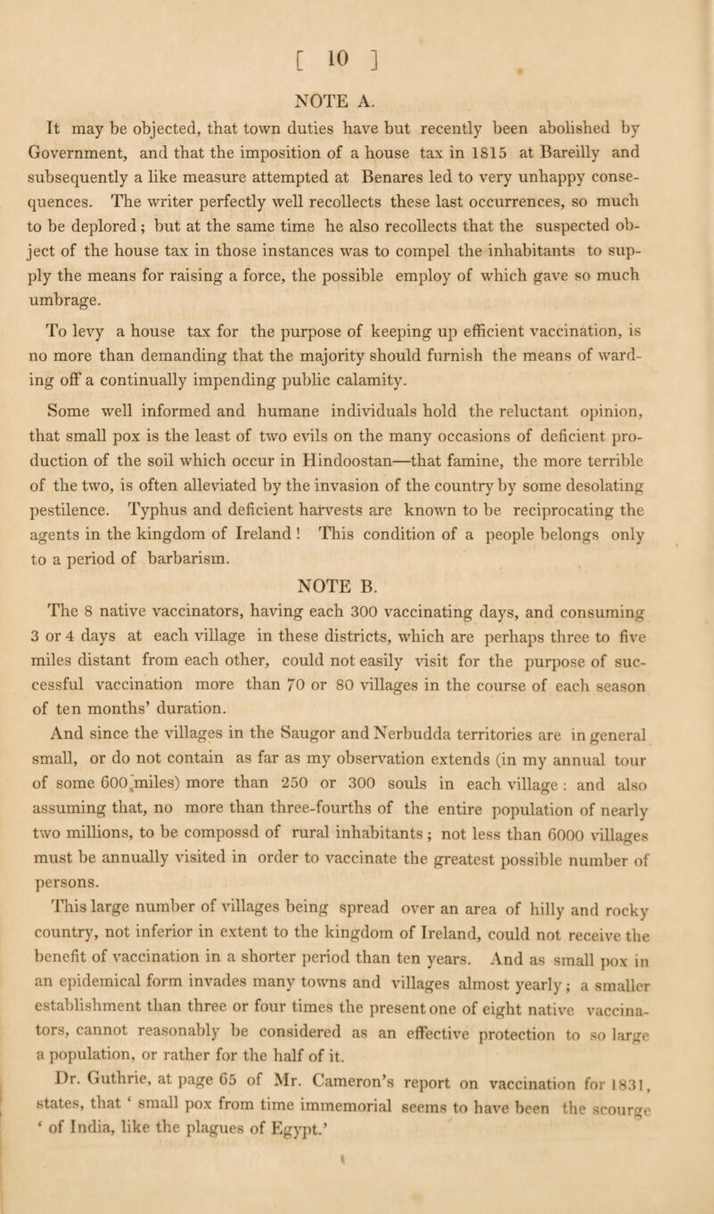 NOTE A. It may be objected, that town duties have but recently been abolished by Government, and that the imposition of a house tax in 1815 at Bareilly and subsequently a like measure attempted at Benares led to very unhappy conse¬ quences. The writer perfectly well recollects these last occurrences, so much to be deplored; but at the same time he also recollects that the suspected ob¬ ject of the house tax in those instances was to compel the inhabitants to sup¬ ply the means for raising a force, the possible employ of which gave so much umbrage. To levy a house tax for the purpose of keeping up efficient vaccination, is no more than demanding that the majority should furnish the means of ward¬ ing off a continually impending public calamity. Some well informed and humane individuals hold the reluctant opinion, that small pox is the least of two evils on the many occasions of deficient pro¬ duction of the soil which occur in Hindoostan—that famine, the more terrible of the two, is often alleviated by the invasion of the country by some desolating pestilence. Typhus and deficient hat-vests are known to be reciprocating the agents in the kingdom of Ireland ! This condition of a people belongs only to a period of barbarism. NOTE B. The 8 native vaccinators, having each 300 vaccinating days, and consuming 3 or 4 days at each village in these districts, which are perhaps three to five miles distant from each other, could not easily visit for the purpose of suc¬ cessful vaccination more than 70 or 80 villages in the course of each season of ten months’ duration. And since the villages in the Saugor andNerbudda territories are in general small, or do not contain as far as my observation extends (in my annual tour of some 600 miles) more than 250 or 300 souls in each village : and also ' o assuming that, no more than three-fourths of the entire population of nearly two millions, to be compossd of rural inhabitants; not less than 6000 villages must be annually visited in order to vaccinate the greatest possible number of persons. This large number of villages being spread over an area of hilly and rocky country, not inferior in extent to the kingdom of Ireland, could not receive the benefit of vaccination in a shorter period than ten years. And as small pox in an epidemical form invades many towns and villages almost yearly; a smaller establishment than three or four times the present one of eight native vaccina¬ tors, cannot reasonably be considered as an effective protection to so large a population, or rather for the half of it. Dr. Guthrie, at page 65 of Mr. Cameron’s report on vaccination for 1831, states, that small pox from time immemorial seems to have been the scourge * of India, like the plagues of Egypt.’ t