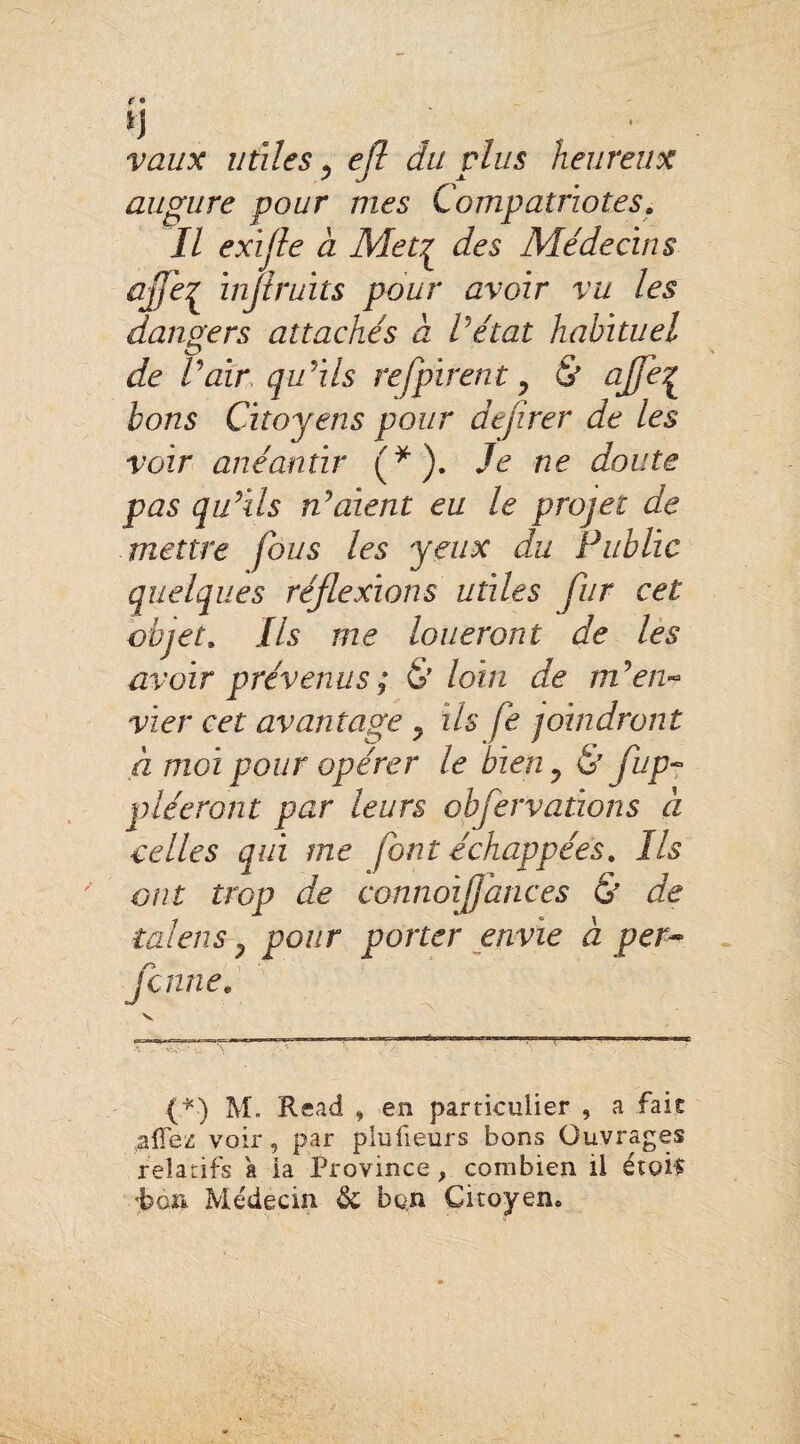 n vaux utiles , efl du plus heureux augure pour mes Compatriotes. Il exifle a Metç des Médecins ajfe^ ïnjiruits pour avoir vu les dangers attachés à Vétat habituel de Pair qu’ils refpirent , & aJfe{ bons Citoyens pour de/irer de les voir anéantir (*). Je ne doute pas qu’ils n’aient eu le projet de mettre fous les yeux du Public quelques réflexions utiles fur cet objet» Ils me loueront de les avoir prévenus; £?' loin de m’en¬ vier cet avantage , ils fe joindront à moi pour opérer le bien, 6' flup- pléeront par leurs obfervations à celles qui me font échappées. Ils ont trop de connoiflances & de talens, pour porter envie à per- Jeune# (*■) M. Read , en particulier , a fait ^ITez voir, par plufieurs bons Ouvrages relatifs a ia Province, combien il étais bon Médecin &; bon Citoyen.