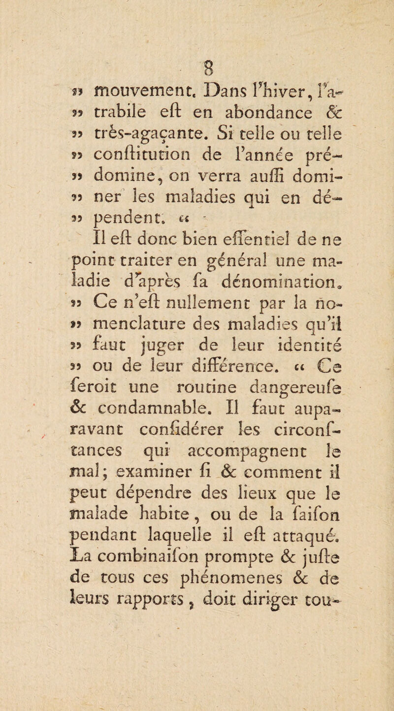 s s? mouvement. Dans l'hiver, fa- 99 trabile eft en abondance & 99 très-agaçante. Si telle ou telle 99 conftitution de l’année pré- 99 domine, on verra auffi domi- 99 ner les maladies qui en dé— 99 pendent. « - Il eft donc bien effentiel de ne point traiter en général une ma¬ ladie d’après fa dénomination. 99 Ce n’eft nullement par la no- tî menclature des maladies qu’il 99 faut juger de leur identité 99 ou de leur différence. Ce feroit une routine dangereufe & condamnable. Il faut aupa¬ ravant conftdérer les circons¬ tances qui accompagnent le mal; examiner fi & comment il peut dépendre des lieux que le malade habite, ou de la faifon pendant laquelle il eft attaqué. La combinaifon prompte & jufte de tous ces phénomènes & de leurs rapports, doit diriger tou-» !